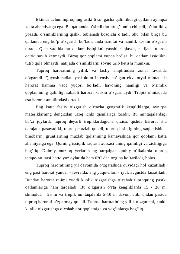 Ekinlar uchun tuproqning ustki 5 sm gacha qalinlikdagi qatlami ayniqsa
katta ahamiyatga ega. Bu qatlamda o’simliklar urug’i unib chiqadi, o’tlar ildiz
yozadi, o’simliklarning qishki toblanish bosqichi o’tadi. Shu bilan birga bu
qatlamda eng ko’p o’zgarish bo’ladi, unda harorat va namlik keskin o’zgarib
turadi.  Qish  vaqtida  bu  qatlam  issiqlikni  yaxshi  saqlaydi,  natijada  tuproq
qattiq sovib ketmaydi. Biroq qor qoplami yupqa bo’lsa, bu qatlam issiqlikni
tutib qola olmaydi, natijada o’simliklarni sovuq urib ketishi mumkin.
Tuproq  haroratining  yillik  va  fasliy  amplitudasi  zonal  ravishda
o’zgaradi. Quyosh radiatsiyasi doim intensiv bo’lgan ekvatoryal mintaqada
harorat  hamma  vaqt  yuqori  bo’ladi,  havoning  namligi  va  o’simlik
qoplamining qalinligi sababli harorat keskin o’zgarmaydi. Tropik mintaqada
esa harorat amplitudasi ortadi.
Eng  katta  fasliy  o’zgarish  o’rtacha  geografik  kengliklarga,  ayniqsa
materiklarning dengizdan uzoq ichki qismlariga xosdir. Bu mintaqalardagi
ba’zi  joylarda  tuproq  deyarli  tropiklardagicha  qizisa,  qishda  harorat  shu
darajada pasayadiki, tuproq muzlab qoladi, tuproq issiqligining saqlanishida,
binobarin, gruntlarning muzlab qolishining kamayishida qor  qoplami  katta
ahamiyatga ega. Qorning issiqlik saqlash xossasi uning qalinligi va zichligiga
bog’liq.  Doimiy  muzloq  yerlar  keng  tarqalgan  qutbiy  o’lkalarda  tuproq
tempe-raturasi hatto yoz oylarida ham 0°C dan ozgina ko’tariladi, holos.
Tuproq haroratining yil davomida o’zgarishida quyidagi hol kuzatiladi:
eng past harorat yanvar - fevralda, eng yuqo-rilari - iyul, avgustda kuzatiladi.
Bunday harorat rejimi xuddi kunlik o’zgarishga o’xshab tuproqning pastki
qatlamlariga  ham  tarqaladi.  Bu  o’zgarish  o’rta  kengliklarda  15  -  20  m,
shimolda   25 m va tropik mintaqalarda 5-10 m davom etib, undan pastda
tuproq harorati o’zgarmay qoladi. Tuproq haroratining yillik o’zgarishi, xuddi
kunlik o’zgarishga o’xshab qor qoplamiga va yog’inlarga bog’liq.
