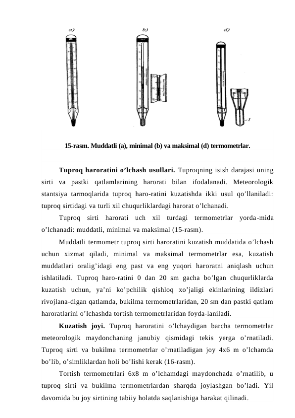 15-rasm. Muddatli (a), minimal (b) va maksimal (d) termometrlar.
Tuproq haroratini o’lchash usullari. Tuproqning isish darajasi uning
sirti  va  pastki  qatlamlarining  harorati  bilan  ifodalanadi.  Meteorologik
stantsiya  tarmoqlarida tuproq haro-ratini  kuzatishda  ikki  usul  qo’llaniladi:
tuproq sirtidagi va turli xil chuqurliklardagi harorat o’lchanadi.
Tuproq  sirti  harorati  uch  xil  turdagi  termometrlar  yorda-mida
o’lchanadi: muddatli, minimal va maksimal (15-rasm).
Muddatli termometr tuproq sirti haroratini kuzatish muddatida o’lchash
uchun  xizmat  qiladi,  minimal  va  maksimal  termometrlar  esa,  kuzatish
muddatlari  oralig’idagi  eng  past  va  eng  yuqori  haroratni  aniqlash  uchun
ishlatiladi.  Tuproq  haro-ratini  0  dan  20  sm  gacha  bo’lgan  chuqurliklarda
kuzatish  uchun,  ya’ni  ko’pchilik  qishloq  xo’jaligi  ekinlarining  ildizlari
rivojlana-digan qatlamda, bukilma termometrlaridan, 20 sm dan pastki qatlam
haroratlarini o’lchashda tortish termometrlaridan foyda-laniladi.
Kuzatish  joyi. Tuproq  haroratini  o’lchaydigan  barcha  termometrlar
meteorologik  maydonchaning  janubiy  qismidagi  tekis  yerga  o’rnatiladi.
Tuproq sirti va bukilma termometrlar o’rnatiladigan joy 4x6 m o’lchamda
bo’lib, o’simliklardan holi bo’lishi kerak (16-rasm).
Tortish termometrlari  6x8 m  o’lchamdagi  maydonchada o’rnatilib, u
tuproq  sirti  va  bukilma  termometrlardan  sharqda  joylashgan  bo’ladi.  Yil
davomida bu joy sirtining tabiiy holatda saqlanishiga harakat qilinadi.
