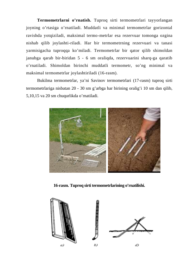 Termometrlarni  o’rnatish. Tuproq  sirti  termometrlari  tayyorlangan
joyning o’rtasiga o’rnatiladi. Muddatli va minimal termometrlar gorizontal
ravishda yotqiziladi, maksimal termo-metrlar esa rezervuar tomonga ozgina
nishab  qilib  joylashti-riladi.  Har  bir  termometrning  rezervuari  va  tanasi
yarmisigacha  tuproqqa  ko’miladi.  Termometrlar  bir  qator  qilib  shimoldan
janubga qarab bir-biridan 5 - 6 sm oraliqda, rezervuarini sharq-ga qaratib
o’rnatiladi.  Shimoldan  birinchi  muddatli  termometr,  so’ng  minimal  va
maksimal termometrlar joylashtiriladi (16-rasm).
Bukilma termometrlar, ya’ni Savinov termometrlari (17-rasm) tuproq sirti
termometrlariga nisbatan 20 - 30 sm g’arbga har birining oralig’i 10 sm dan qilib,
5,10,15 va 20 sm chuqurlikda o’rnatiladi.
  
16-rasm. Tuproq sirti termometrlarining o’rnatilishi.

