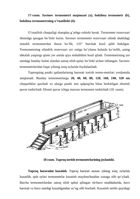 17-rasm.  Savinov termometri majmuasi  (a),  bukilma termometr  (b),
bukilma termometrning o’rnatilishi (d).
O’rnatilish chuqurligi sharqdan g’arbga oshishi kerak. Termometr rezervuari
shimolga qaragan bo’lishi lozim. Savinov termometri rezervuari silindr shakldagi
simobli  termometrdan  iborat  bo’lib,  135°  burchak  hosil  qilib  bukilgan.
Termometrning silindrik rezervuari yer ostiga bo’ylama holatda ko’milib, uning
shkalali yuqorigi qismi yer ustida qiya nishablikni hosil qiladi. Termometrning yer
ustidagi bunday holati ulardan sanoq olish qulay bo’lishi uchun ishlangan. Savinov
termometrlaridan faqat yilning issiq oylarida foydalaniladi.
Tuproqning pastki qatlamlarining harorati tortish termo-metrlari yordamida
aniqlanadi.  Bunday  termometrlarga  20,  40,  60,  80,  120,  160,  240,  320  sm
chuqurliklar qaziladi va ularga pastki mis qalpoqcha bilan berkitilgan ebonitli
quvur tushiriladi. Ebonit quvur ichiga maxsus termometr tushiriladi (18 -rasm).
18-rasm. Tuproq tortish termometrlarining joylanishi.
Tuproq haroratini kuzatish.  Tuproq harorati asosan yilning issiq  oylarida
kuzatilib, qish oylari termometrlar kuzatish maydonchasidan xonaga olib qo’yiladi.
Barcha termometrlardan sanoq olish qabul qilingan  ob-havo muddatlarida, havo
harorati va havo namligi kuzatilgandan so’ng olib boriladi. Kuzatish tartibi quyidagi
