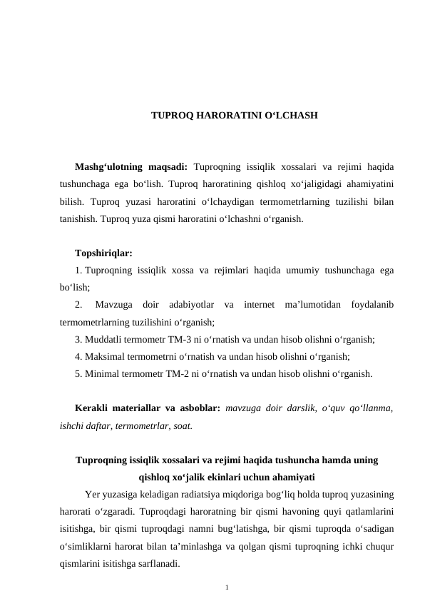TUPROQ HARORATINI O‘LCHASH
Mashg‘ulotning  maqsadi:  Tuproqning  issiqlik  xossalari  va  rejimi  haqida
tushunchaga ega bo‘lish. Tuproq haroratining qishloq xo‘jaligidagi ahamiyatini
bilish.  Tuproq  yuzasi  haroratini  o‘lchaydigan  termometrlarning  tuzilishi  bilan
tanishish. Tuproq yuza qismi haroratini o‘lchashni o‘rganish.
Topshiriqlar:
1. Tuproqning issiqlik xossa  va rejimlari haqida umumiy tushunchaga  ega
bo‘lish;
2.  Mavzuga  doir  adabiyotlar  va  internet  ma’lumotidan  foydalanib
termometrlarning tuzilishini o‘rganish;
3. Muddatli termometr TM-3 ni o‘rnatish va undan hisob olishni o‘rganish;
4. Maksimal termometrni o‘rnatish va undan hisob olishni o‘rganish;
5. Minimal termometr TM-2 ni o‘rnatish va undan hisob olishni o‘rganish.
Kerakli materiallar va asboblar: mavzuga doir darslik, o‘quv qo‘llanma,
ishchi daftar, termometrlar, soat.
Tuproqning issiqlik xossalari va rejimi haqida tushuncha hamda uning
qishloq xo‘jalik ekinlari uchun ahamiyati
Yer yuzasiga keladigan radiatsiya miqdoriga bog‘liq holda tuproq yuzasining
harorati o‘zgaradi. Tuproqdagi haroratning bir qismi havoning quyi qatlamlarini
isitishga, bir qismi tuproqdagi namni bug‘latishga, bir qismi tuproqda o‘sadigan
o‘simliklarni harorat bilan ta’minlashga va qolgan qismi tuproqning ichki chuqur
qismlarini isitishga sarflanadi.
1
