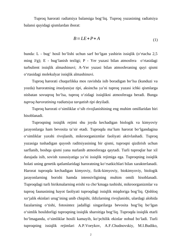 Tuproq harorati radiatsiya balansiga bog‘liq. Tuproq yuzasining radiatsiya
balansi quyidagi qismlardan iborat:
 
B=LE+P+ A
(1)
bunda: L - bug‘ hosil bo‘lishi uchun sarf bo‘lgan yashirin issiqlik (o‘rtacha 2,5
ming J/g); E - bug‘lanish tezligi; P - Yer yuzasi bilan atmosfera  o‘rtasidagi
turbulient  issiqlik  almashinuvi;  A-Yer  yuzasi  bilan  atmosferaning  quyi  qismi
o‘rtasidagi molekulyar issiqlik almashinuvi.
Tuproq harorati chuqurlikka mos ravishda isib boradigan bo‘lsa (kunduzi va
yozda) haroratning insolyasiya tipi, aksincha ya’ni tuproq yuzasi ichki qismlarga
nisbatan sovuqroq bo‘lsa, tuproq o‘zidagi issiqlikni atmosferaga beradi. Bunga
tuproq haroratining radiatsiya tarqatish tipi deyiladi.
Tuproq harorati o‘simliklar o‘sib rivojlanishining eng muhim omillaridan biri
hisoblanadi.
Tuproqning  issiqlik  rejimi  shu  joyda  kechadigan  biologik  va  kimyoviy
jarayonlarga ham bevosita ta’sir etadi. Tuproqda ma’lum harorat bo‘lgandagina
o‘simliklar  yaxshi  rivojlanib,  mikroorganizmlar  faoliyati  aktivlashadi.  Tuproq
yuzasiga tushadigan quyosh raditsiyasining bir qismi, tuproqni qizdirish uchun
sarflanib, boshqa qismi yana nurlanib atmosferaga qaytadi. Turli tuproqlar har xil
darajada isib, sovish xususiyatiga ya’ni issiqlik rejimiga ega. Tuproqning issiqlik
holati uning genetik qatlamlaridagi haroratning ko‘rsatkichlari bilan xarakterlanadi.
Harorat  tuproqda kechadigan  kimyoviy, fizik-kimyoviy, biokimyoviy, biologik
jarayonlarning  borishi  hamda  intensivligining  muhim  omili  hisoblanadi.
Tuproqdagi turli birikmalarning erishi va cho‘kmaga tushishi, mikroorganizmlar va
tuproq faunasining hayot faoliyati tuproqdagi issiqlik miqdoriga bog‘liq. Qishloq
xo‘jalik ekinlari urug‘ining unib chiqishi, ildizlarning rivojlanishi, ulardagi alohida
fazalarning  o‘tishi,  fotosintez  jadalligi  singarilarga  bevosita  bog‘liq  bo‘lgan
o‘simlik hosildorligi tuproqning issiqlik sharoitiga bog‘liq. Tuproqda issiqlik etarli
bo‘lmaganda, o‘simliklar hosili kamayib, ko‘pchilik ekinlar nobud bo‘ladi. Turli
tuproqning  issiqlik  rejimlari  A.P.Voeykov,  A.F.Chudnovskiy,  M.I.Budiko,
2
