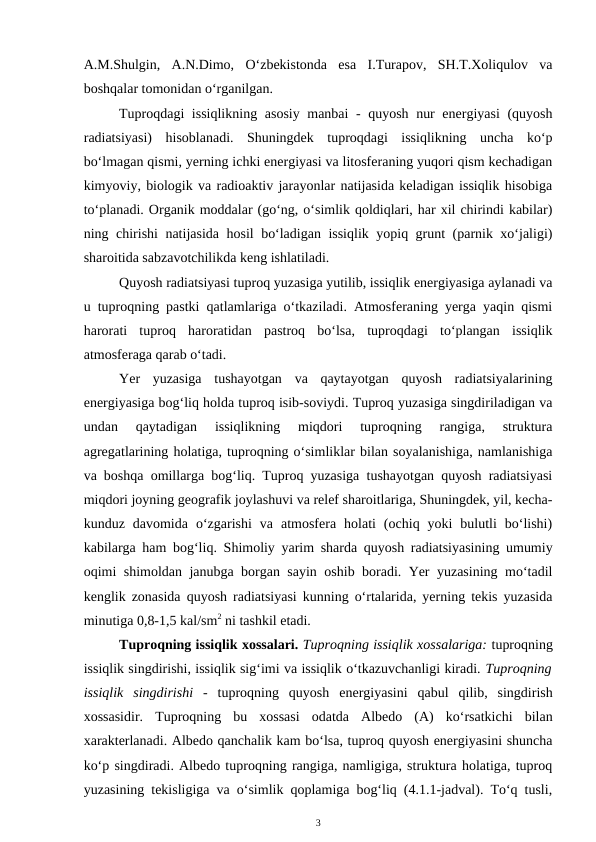 A.M.Shulgin,  A.N.Dimo,  O‘zbekistonda  esa  I.Turapov,  SH.T.Xoliqulov  va
boshqalar tomonidan o‘rganilgan. 
Tuproqdagi issiqlikning asosiy manbai - quyosh nur energiyasi (quyosh
radiatsiyasi)  hisoblanadi.  Shuningdek  tuproqdagi  issiqlikning  uncha  ko‘p
bo‘lmagan qismi, yerning ichki energiyasi va litosferaning yuqori qism kechadigan
kimyoviy, biologik va radioaktiv jarayonlar natijasida keladigan issiqlik hisobiga
to‘planadi. Organik moddalar (go‘ng, o‘simlik qoldiqlari, har xil chirindi kabilar)
ning chirishi natijasida hosil bo‘ladigan issiqlik yopiq grunt (parnik xo‘jaligi)
sharoitida sabzavotchilikda keng ishlatiladi.
Quyosh radiatsiyasi tuproq yuzasiga yutilib, issiqlik energiyasiga aylanadi va
u tuproqning pastki qatlamlariga o‘tkaziladi. Atmosferaning yerga yaqin qismi
harorati  tuproq  haroratidan  pastroq  bo‘lsa,  tuproqdagi  to‘plangan  issiqlik
atmosferaga qarab o‘tadi.
Yer  yuzasiga  tushayotgan  va  qaytayotgan  quyosh  radiatsiyalarining
energiyasiga bog‘liq holda tuproq isib-soviydi. Tuproq yuzasiga singdiriladigan va
undan  qaytadigan  issiqlikning  miqdori  tuproqning  rangiga,  struktura
agregatlarining holatiga, tuproqning o‘simliklar bilan soyalanishiga, namlanishiga
va boshqa omillarga bog‘liq. Tuproq yuzasiga tushayotgan quyosh radiatsiyasi
miqdori joyning geografik joylashuvi va relef sharoitlariga, Shuningdek, yil, kecha-
kunduz  davomida  o‘zgarishi  va  atmosfera  holati  (ochiq  yoki  bulutli  bo‘lishi)
kabilarga ham bog‘liq. Shimoliy yarim sharda quyosh radiatsiyasining umumiy
oqimi shimoldan janubga borgan sayin oshib boradi. Yer yuzasining mo‘tadil
kenglik zonasida quyosh radiatsiyasi kunning o‘rtalarida, yerning tekis yuzasida
minutiga 0,8-1,5 kal/sm2 ni tashkil etadi. 
Tuproqning issiqlik xossalari. Tuproqning issiqlik xossalariga: tuproqning
issiqlik singdirishi, issiqlik sig‘imi va issiqlik o‘tkazuvchanligi kiradi. Tuproqning
issiqlik  singdirishi  -  tuproqning  quyosh  energiyasini  qabul  qilib,  singdirish
xossasidir.  Tuproqning  bu  xossasi  odatda  Albedo  (A)  ko‘rsatkichi  bilan
xarakterlanadi. Albedo qanchalik kam bo‘lsa, tuproq quyosh energiyasini shuncha
ko‘p singdiradi. Albedo tuproqning rangiga, namligiga, struktura holatiga, tuproq
yuzasining tekisligiga va o‘simlik qoplamiga bog‘liq (4.1.1-jadval). To‘q tusli,
3
