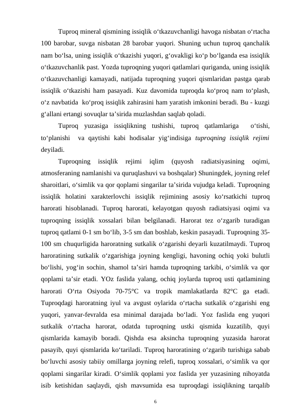 Tuproq mineral qismining issiqlik o‘tkazuvchanligi havoga nisbatan o‘rtacha
100 barobar, suvga nisbatan 28 barobar yuqori. Shuning uchun tuproq qanchalik
nam bo‘lsa, uning issiqlik o‘tkazishi yuqori, g‘ovakligi ko‘p bo‘lganda esa issiqlik
o‘tkazuvchanlik past. Yozda tuproqning yuqori qatlamlari quriganda, uning issiqlik
o‘tkazuvchanligi kamayadi, natijada tuproqning yuqori qismlaridan pastga qarab
issiqlik o‘tkazishi ham pasayadi. Kuz davomida tuproqda ko‘proq nam to‘plash,
o‘z navbatida  ko‘proq issiqlik zahirasini ham yaratish imkonini beradi. Bu - kuzgi
g‘allani ertangi sovuqlar ta’sirida muzlashdan saqlab qoladi.
Tuproq  yuzasiga  issiqlikning  tushishi,  tuproq  qatlamlariga   o‘tishi,
to‘planishi   va  qaytishi  kabi  hodisalar  yig‘indisiga  tuproqning  issiqlik  rejimi
deyiladi.
Tuproqning  issiqlik  rejimi  iqlim  (quyosh  radiatsiyasining  oqimi,
atmosferaning namlanishi va quruqlashuvi va boshqalar) Shuningdek, joyning relef
sharoitlari, o‘simlik va qor qoplami singarilar ta’sirida vujudga keladi. Tuproqning
issiqlik  holatini  xarakterlovchi  issiqlik  rejimining  asosiy  ko‘rsatkichi  tuproq
harorati hisoblanadi. Tuproq harorati, kelayotgan quyosh radiatsiyasi oqimi va
tuproqning  issiqlik  xossalari  bilan  belgilanadi.  Harorat  tez  o‘zgarib  turadigan
tuproq qatlami 0-1 sm bo‘lib, 3-5 sm dan boshlab, keskin pasayadi. Tuproqning 35-
100 sm chuqurligida haroratning sutkalik o‘zgarishi deyarli kuzatilmaydi. Tuproq
haroratining sutkalik o‘zgarishiga joyning kengligi, havoning ochiq yoki bulutli
bo‘lishi, yog‘in sochin, shamol ta’siri hamda tuproqning tarkibi, o‘simlik va qor
qoplami ta’sir etadi. YOz faslida yalang, ochiq joylarda tuproq usti qatlamining
harorati  O‘rta  Osiyoda  70-75°C  va  tropik  mamlakatlarda  82°C  ga  etadi.
Tuproqdagi haroratning iyul va avgust oylarida o‘rtacha sutkalik o‘zgarishi eng
yuqori, yanvar-fevralda esa minimal darajada bo‘ladi. Yoz faslida eng yuqori
sutkalik  o‘rtacha  harorat,  odatda  tuproqning  ustki  qismida  kuzatilib,  quyi
qismlarida  kamayib  boradi.  Qishda  esa  aksincha  tuproqning  yuzasida  harorat
pasayib, quyi qismlarida ko‘tariladi. Tuproq haroratining o‘zgarib turishiga sabab
bo‘luvchi asosiy tabiiy omillarga joyning relefi, tuproq xossalari, o‘simlik va qor
qoplami singarilar kiradi. O‘simlik qoplami yoz faslida yer yuzasining nihoyatda
isib  ketishidan  saqlaydi,  qish  mavsumida  esa  tuproqdagi  issiqlikning  tarqalib
6
