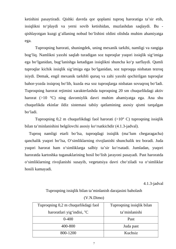 ketishini  pasaytiradi. Qishki  davrda qor  qoplami  tuproq haroratiga ta’sir  etib,
issiqlikni  to‘playdi  va  yerni  sovib  ketishidan,  muzlashdan  saqlaydi.  Bu  -
qishlayotgan kuzgi g‘allaning nobud bo‘lishini oldini olishda muhim ahamiyatga
ega.
Tuproqning harorati, shuningdek, uning mexanik tarkibi, namligi va rangiga
bog‘liq. Namlikni yaxshi saqlab turadigan soz tuproqlar yuqori issiqlik sig‘imiga
ega bo‘lganidan, bug‘lanishga ketadigan issiqlikni shuncha ko‘p sarflaydi. Qumli
tuproqlar kichik issiqlik sig‘imiga ega bo‘lganidan, soz tuproqqa nisbatan tezroq
isiydi. Demak, engil mexanik tarkibli quruq va zahi yaxshi qochirilgan tuproqlar
bahor-yozda issiqroq bo‘lib, kuzda esa soz tuproqlarga nisbatan sovuqroq bo‘ladi.
Tuproqning harorat rejimini xarakterlashda tuproqning 20 sm chuqurlikdagi aktiv
harorat  (>10  °C)  ning  davomiylik  davri  muhim  ahamiyatga  ega.  Ana  shu
chuqurlikda  ekinlar  ildiz  sistemasi  tabiiy  qatlamining  asosiy  qismi  tarqalgan
bo‘ladi.
Tuproqning 0,2 m chuqurlikdagi faol harorati (>10° C) tuproqning issiqlik
bilan ta’minlanishini belgilovchi asosiy ko‘rsatkichdir (4.1.3-jadval).
Tuproq  namligi  etarli  bo‘lsa,  tuproqdagi  issiqlik  (ma’lum  chegaragacha)
qanchalik yuqori bo‘lsa, O‘simliklarning rivojlanishi shunchalik tez boradi. Juda
yuqori  harorat  ham  o‘simliklarga  salbiy  ta’sir  ko‘rsatadi.  Jumladan,  yuqori
haroratda kartoshka tuganaklarining hosil bo‘lish jarayoni pasayadi. Past haroratda
o‘simliklarning rivojlanishi susayib, vegetatsiya davri cho‘ziladi va o‘simliklar
hosili kamayadi.
4.1.3-jadval
Tuproqning issiqlik bilan ta’minlanish darajasini baholash 
(V.N.Dimo)
Tuproqning 0,2 m chuqurlikdagi faol
haroratlari yig‘indisi, oC
Tuproqning issiqlik bilan
ta’minlanishi
0-400
Past
400-800
Juda past
800-1200
Kuchsiz
7
