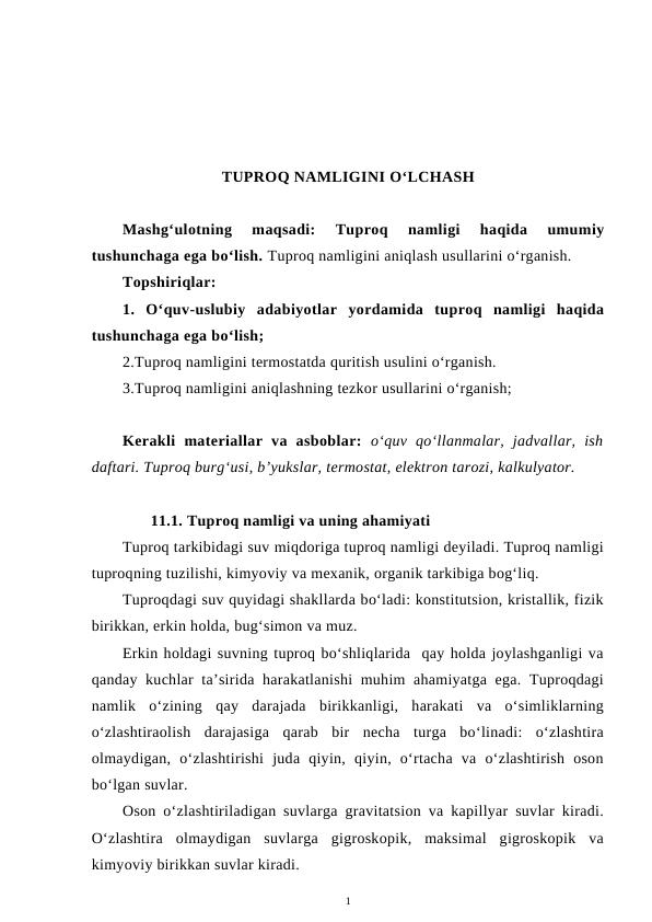 TUPROQ NAMLIGINI O‘LCHASH
Mashg‘ulotning  maqsadi:  Tuproq  namligi  haqida  umumiy
tushunchaga ega bo‘lish. Tuproq namligini aniqlash usullarini o‘rganish.
Topshiriqlar:
1.  O‘quv-uslubiy  adabiyotlar  yordamida  tuproq  namligi  haqida
tushunchaga ega bo‘lish; 
2.Tuproq namligini termostatda quritish usulini o‘rganish.
3.Tuproq namligini aniqlashning tezkor usullarini o‘rganish;
Kerakli  materiallar  va  asboblar:  o‘quv  qo‘llanmalar,  jadvallar,  ish
daftari. Tuproq burg‘usi, b’yukslar, termostat, elektron tarozi, kalkulyator.
11.1. Tuproq namligi va uning ahamiyati
Tuproq tarkibidagi suv miqdoriga tuproq namligi deyiladi. Tuproq namligi
tuproqning tuzilishi, kimyoviy va mexanik, organik tarkibiga bog‘liq.
Tuproqdagi suv quyidagi shakllarda bo‘ladi: konstitutsion, kristallik, fizik
birikkan, erkin holda, bug‘simon va muz.
Erkin holdagi suvning tuproq bo‘shliqlarida  qay holda joylashganligi va
qanday kuchlar ta’sirida harakatlanishi  muhim ahamiyatga ega. Tuproqdagi
namlik  o‘zining  qay  darajada  birikkanligi,  harakati  va  o‘simliklarning
o‘zlashtiraolish  darajasiga  qarab  bir  necha  turga  bo‘linadi:  o‘zlashtira
olmaydigan,  o‘zlashtirishi  juda  qiyin,  qiyin,  o‘rtacha  va  o‘zlashtirish  oson
bo‘lgan suvlar.
Oson o‘zlashtiriladigan suvlarga gravitatsion va kapillyar suvlar kiradi.
O‘zlashtira  olmaydigan  suvlarga  gigroskopik,  maksimal  gigroskopik  va
kimyoviy birikkan suvlar kiradi.
1
