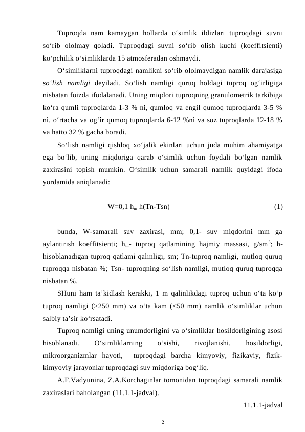 Tuproqda  nam  kamaygan  hollarda  o‘simlik  ildizlari  tuproqdagi  suvni
so‘rib  ololmay  qoladi.  Tuproqdagi  suvni  so‘rib  olish  kuchi  (koeffitsienti)
ko‘pchilik o‘simliklarda 15 atmosferadan oshmaydi.
O‘simliklarni tuproqdagi namlikni so‘rib ololmaydigan namlik darajasiga
so‘lish  namligi deyiladi.  So‘lish  namligi  quruq  holdagi  tuproq  og‘irligiga
nisbatan foizda ifodalanadi. Uning miqdori tuproqning granulometrik tarkibiga
ko‘ra qumli tuproqlarda 1-3 % ni, qumloq va engil qumoq tuproqlarda 3-5 %
ni, o‘rtacha va og‘ir qumoq tuproqlarda 6-12 %ni va soz tuproqlarda 12-18 %
va hatto 32 % gacha boradi.
So‘lish namligi qishloq xo‘jalik ekinlari uchun juda muhim ahamiyatga
ega  bo‘lib,  uning  miqdoriga  qarab  o‘simlik  uchun  foydali  bo‘lgan  namlik
zaxirasini  topish  mumkin.  O‘simlik  uchun  samarali  namlik  quyidagi  ifoda
yordamida aniqlanadi:
W=0,1 hm h(Tn-Tsn)
(1)
bunda,  W-samarali  suv  zaxirasi,  mm;  0,1-  suv  miqdorini  mm  ga
aylantirish  koeffitsienti;  hm-  tuproq  qatlamining  hajmiy  massasi,  g/sm3;  h-
hisoblanadigan tuproq qatlami qalinligi, sm; Tn-tuproq namligi, mutloq quruq
tuproqqa nisbatan %; Tsn- tuproqning so‘lish namligi, mutloq quruq tuproqqa
nisbatan %.
SHuni ham ta’kidlash kerakki, 1 m qalinlikdagi tuproq uchun o‘ta ko‘p
tuproq namligi (>250 mm) va o‘ta kam (<50 mm) namlik o‘simliklar uchun
salbiy ta’sir ko‘rsatadi.
Tuproq namligi uning unumdorligini va o‘simliklar hosildorligining asosi
hisoblanadi.
 
O‘simliklarning
 
o‘sishi,
 
rivojlanishi,
 
hosildorligi,
mikroorganizmlar  hayoti,   tuproqdagi  barcha  kimyoviy,  fizikaviy,  fizik-
kimyoviy jarayonlar tuproqdagi suv miqdoriga bog‘liq.
A.F.Vadyunina, Z.A.Korchaginlar tomonidan tuproqdagi samarali namlik
zaxiraslari baholangan (11.1.1-jadval).
11.1.1-jadval
2
