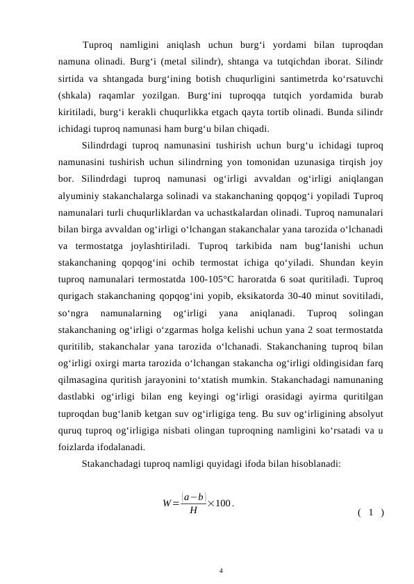 Tuproq  namligini  aniqlash  uchun  burg‘i  yordami  bilan  tuproqdan
namuna olinadi. Burg‘i (metal silindr), shtanga va tutqichdan iborat. Silindr
sirtida va shtangada burg‘ining botish chuqurligini santimetrda ko‘rsatuvchi
(shkala)  raqamlar  yozilgan.  Burg‘ini  tuproqqa  tutqich  yordamida  burab
kiritiladi, burg‘i kerakli chuqurlikka etgach qayta tortib olinadi. Bunda silindr
ichidagi tuproq namunasi ham burg‘u bilan chiqadi. 
Silindrdagi  tuproq namunasini  tushirish  uchun  burg‘u ichidagi  tuproq
namunasini tushirish uchun silindrning yon tomonidan uzunasiga tirqish joy
bor.  Silindrdagi  tuproq  namunasi  og‘irligi  avvaldan  og‘irligi  aniqlangan
alyuminiy stakanchalarga solinadi va stakanchaning qopqog‘i yopiladi Tuproq
namunalari turli chuqurliklardan va uchastkalardan olinadi. Tuproq namunalari
bilan birga avvaldan og‘irligi o‘lchangan stakanchalar yana tarozida o‘lchanadi
va  termostatga  joylashtiriladi.  Tuproq  tarkibida  nam  bug‘lanishi  uchun
stakanchaning  qopqog‘ini  ochib  termostat  ichiga  qo‘yiladi.  Shundan  keyin
tuproq namunalari termostatda 100-105°C haroratda 6 soat quritiladi. Tuproq
qurigach stakanchaning qopqog‘ini yopib, eksikatorda 30-40 minut sovitiladi,
so‘ngra  namunalarning  og‘irligi  yana  aniqlanadi.  Tuproq  solingan
stakanchaning og‘irligi o‘zgarmas holga kelishi uchun yana 2 soat termostatda
quritilib, stakanchalar yana tarozida o‘lchanadi. Stakanchaning tuproq bilan
og‘irligi oxirgi marta tarozida o‘lchangan stakancha og‘irligi oldingisidan farq
qilmasagina quritish jarayonini to‘xtatish mumkin. Stakanchadagi namunaning
dastlabki  og‘irligi  bilan  eng  keyingi  og‘irligi  orasidagi  ayirma  quritilgan
tuproqdan bug‘lanib ketgan suv og‘irligiga teng. Bu suv og‘irligining absolyut
quruq tuproq og‘irligiga nisbati olingan tuproqning namligini ko‘rsatadi va u
foizlarda ifodalanadi. 
Stakanchadagi tuproq namligi quyidagi ifoda bilan hisoblanadi:
W=
(a−b )
Н
×100.
( 1 )
4
