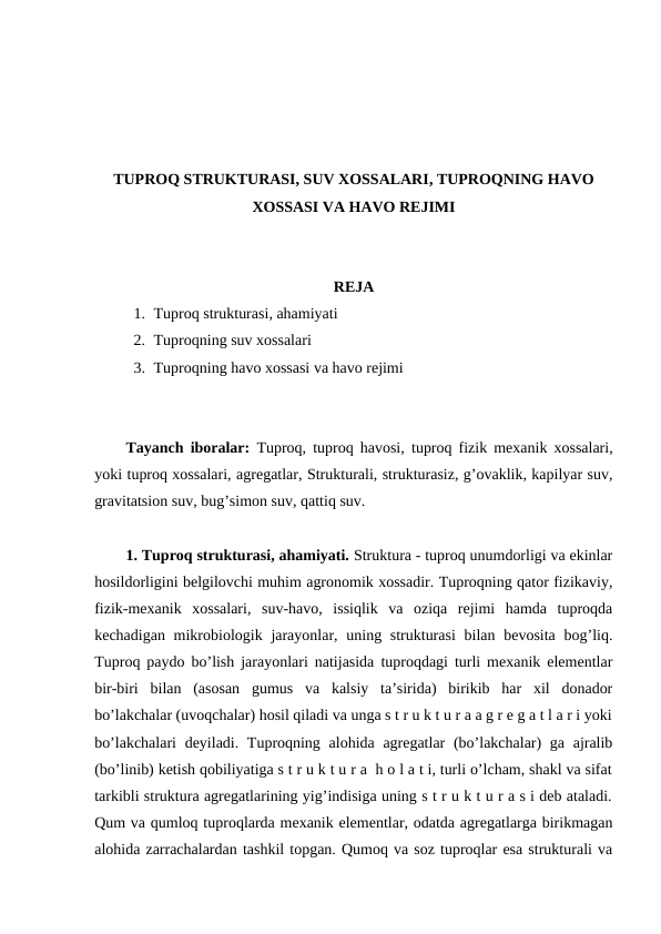 TUPROQ STRUKTURASI, SUV XOSSALARI, TUPROQNING HAVO
XOSSASI VA HAVO REJIMI
REJA
1. Tuproq strukturasi, ahamiyati
2. Tuproqning suv xossalari
3. Tuproqning havo xossasi va havo rejimi
Tayanch iboralar: Tuproq, tuproq havosi,  tuproq fizik mexanik xossalari,
yoki tuproq xossalari, agregatlar, Strukturali, strukturasiz, g’ovaklik, kapilyar suv,
gravitatsion suv, bug’simon suv, qattiq suv.
1. Tuproq strukturasi, ahamiyati. Struktura - tuproq unumdorligi va ekinlar
hosildorligini belgilovchi muhim agronomik xossadir. Tuproqning qator fizikaviy,
fizik-mexanik  xossalari,  suv-havo,  issiqlik  va  oziqa  rejimi  hamda  tuproqda
kechadigan mikrobiologik jarayonlar, uning strukturasi  bilan bevosita  bog’liq.
Tuproq paydo bo’lish jarayonlari natijasida tuproqdagi turli mexanik elementlar
bir-biri  bilan  (asosan  gumus  va  kalsiy  ta’sirida)  birikib  har  xil  donador
bo’lakchalar (uvoqchalar) hosil qiladi va unga s t r u k t u r a a g r e g a t l a r i yoki
bo’lakchalari  deyiladi. Tuproqning alohida agregatlar  (bo’lakchalar) ga ajralib
(bo’linib) ketish qobiliyatiga s t r u k t u r a  h o l a t i, turli o’lcham, shakl va sifat
tarkibli struktura agregatlarining yig’indisiga uning s t r u k t u r a s i deb ataladi.
Qum va qumloq tuproqlarda mexanik elementlar, odatda agregatlarga birikmagan
alohida zarrachalardan tashkil topgan. Qumoq va soz tuproqlar esa strukturali va
