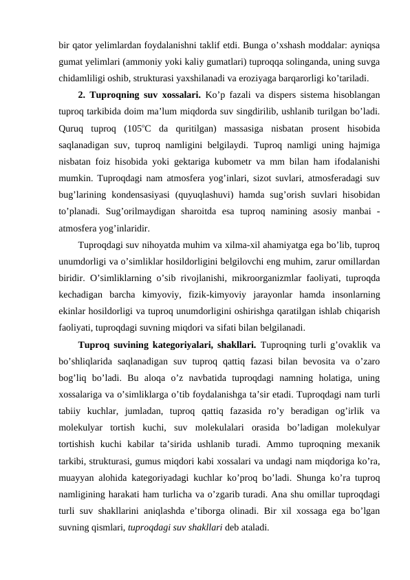 bir qator yelimlardan foydalanishni taklif etdi. Bunga o’xshash moddalar: ayniqsa
gumat yelimlari (ammoniy yoki kaliy gumatlari) tuproqqa solinganda, uning suvga
chidamliligi oshib, strukturasi yaxshilanadi va eroziyaga barqarorligi ko’tariladi. 
2. Tuproqning  suv xossalari.  Ko’p fazali va dispers sistema hisoblangan
tuproq tarkibida doim ma’lum miqdorda suv singdirilib, ushlanib turilgan bo’ladi.
Quruq  tuproq  (105oC  da  quritilgan)  massasiga  nisbatan  prosent  hisobida
saqlanadigan suv, tuproq namligini belgilaydi. Tuproq namligi  uning hajmiga
nisbatan foiz hisobida yoki gektariga kubometr va mm bilan ham ifodalanishi
mumkin. Tuproqdagi nam atmosfera yog’inlari, sizot suvlari, atmosferadagi suv
bug’larining kondensasiyasi  (quyuqlashuvi)  hamda  sug’orish  suvlari  hisobidan
to’planadi.  Sug’orilmaydigan  sharoitda  esa  tuproq  namining  asosiy  manbai  -
atmosfera yog’inlaridir. 
Tuproqdagi suv nihoyatda muhim va xilma-xil ahamiyatga ega bo’lib, tuproq
unumdorligi va o’simliklar hosildorligini belgilovchi eng muhim, zarur omillardan
biridir. O’simliklarning o’sib rivojlanishi, mikroorganizmlar faoliyati, tuproqda
kechadigan  barcha  kimyoviy,  fizik-kimyoviy  jarayonlar  hamda  insonlarning
ekinlar hosildorligi va tuproq unumdorligini oshirishga qaratilgan ishlab chiqarish
faoliyati, tuproqdagi suvning miqdori va sifati bilan belgilanadi. 
Tuproq suvining kategoriyalari, shakllari.  Tuproqning turli g’ovaklik va
bo’shliqlarida  saqlanadigan  suv  tuproq  qattiq  fazasi  bilan  bevosita  va  o’zaro
bog’liq  bo’ladi.  Bu  aloqa  o’z  navbatida  tuproqdagi  namning  holatiga,  uning
xossalariga va o’simliklarga o’tib foydalanishga ta’sir etadi. Tuproqdagi nam turli
tabiiy  kuchlar,  jumladan,  tuproq  qattiq  fazasida  ro’y  beradigan  og’irlik  va
molekulyar  tortish  kuchi,  suv  molekulalari  orasida  bo’ladigan  molekulyar
tortishish  kuchi  kabilar  ta’sirida  ushlanib  turadi.  Ammo  tuproqning  mexanik
tarkibi, strukturasi, gumus miqdori kabi xossalari va undagi nam miqdoriga ko’ra,
muayyan alohida kategoriyadagi kuchlar ko’proq bo’ladi. Shunga ko’ra tuproq
namligining harakati ham turlicha va o’zgarib turadi. Ana shu omillar tuproqdagi
turli suv shakllarini aniqlashda e’tiborga olinadi. Bir xil xossaga ega bo’lgan
suvning qismlari, tuproqdagi suv shakllari deb ataladi.
