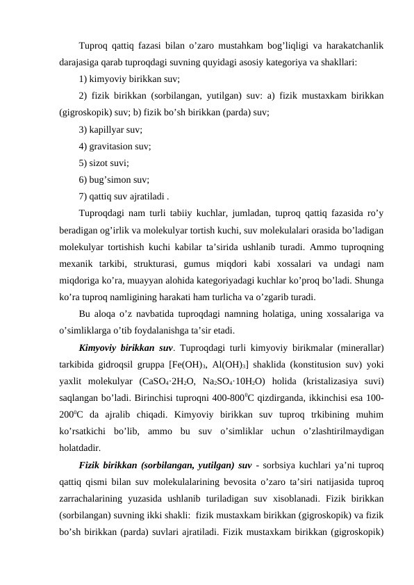 Tuproq qattiq fazasi bilan o’zaro mustahkam bog’liqligi va harakatchanlik
darajasiga qarab tuproqdagi suvning quyidagi asosiy kategoriya va shakllari: 
1) kimyoviy birikkan suv;
2) fizik birikkan (sorbilangan, yutilgan) suv: a) fizik mustaxkam birikkan
(gigroskopik) suv; b) fizik bo’sh birikkan (parda) suv; 
3) kapillyar suv; 
4) gravitasion suv; 
5) sizot suvi; 
6) bug’simon suv; 
7) qattiq suv ajratiladi .
Tuproqdagi nam turli tabiiy kuchlar, jumladan, tuproq qattiq fazasida ro’y
beradigan og’irlik va molekulyar tortish kuchi, suv molekulalari orasida bo’ladigan
molekulyar tortishish kuchi kabilar ta’sirida ushlanib turadi. Ammo tuproqning
mexanik  tarkibi,  strukturasi,  gumus  miqdori  kabi  xossalari  va  undagi  nam
miqdoriga ko’ra, muayyan alohida kategoriyadagi kuchlar ko’proq bo’ladi. Shunga
ko’ra tuproq namligining harakati ham turlicha va o’zgarib turadi.
Bu aloqa o’z navbatida tuproqdagi namning holatiga, uning xossalariga va
o’simliklarga o’tib foydalanishga ta’sir etadi.
Kimyoviy birikkan suv. Tuproqdagi turli kimyoviy birikmalar (minerallar)
tarkibida gidroqsil gruppa [Fe(OH)3, Al(OH)3] shaklida (konstitusion suv) yoki
yaxlit  molekulyar  (CaSO4·2H2O,  Na2SO4·10H2O)  holida  (kristalizasiya  suvi)
saqlangan bo’ladi. Birinchisi tuproqni 400-8000C qizdirganda, ikkinchisi esa 100-
2000C  da  ajralib  chiqadi.  Kimyoviy  birikkan  suv  tuproq  trkibining  muhim
ko’rsatkichi  bo’lib,  ammo  bu  suv  o’simliklar  uchun  o’zlashtirilmaydigan
holatdadir.
Fizik birikkan (sorbilangan, yutilgan) suv - sorbsiya kuchlari ya’ni tuproq
qattiq qismi bilan suv molekulalarining bevosita o’zaro ta’siri natijasida tuproq
zarrachalarining  yuzasida  ushlanib  turiladigan  suv  xisoblanadi.  Fizik  birikkan
(sorbilangan) suvning ikki shakli:  fizik mustaxkam birikkan (gigroskopik) va fizik
bo’sh birikkan (parda) suvlari ajratiladi. Fizik mustaxkam birikkan (gigroskopik)
