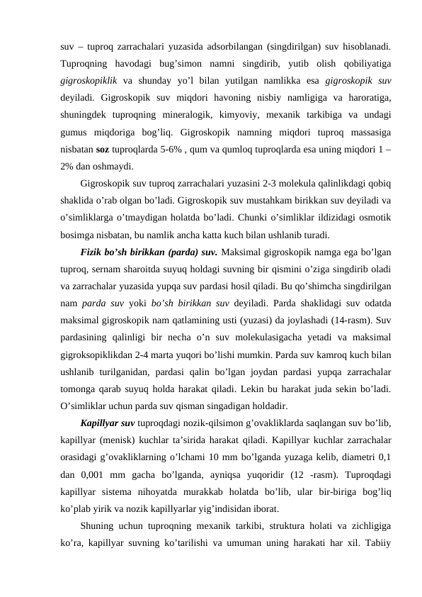 suv – tuproq zarrachalari yuzasida adsorbilangan (singdirilgan) suv hisoblanadi.
Tuproqning  havodagi  bug’simon  namni  singdirib,  yutib  olish  qobiliyatiga
gigroskopiklik va  shunday  yo’l  bilan  yutilgan  namlikka  esa  gigroskopik  suv
deyiladi.  Gigroskopik  suv  miqdori  havoning  nisbiy  namligiga  va  haroratiga,
shuningdek  tuproqning  mineralogik,  kimyoviy,  mexanik  tarkibiga  va  undagi
gumus  miqdoriga  bog’liq.  Gigroskopik  namning  miqdori  tuproq  massasiga
nisbatan soz tuproqlarda 5-6% , qum va qumloq tuproqlarda esa uning miqdori 1 –
2% dan oshmaydi. 
Gigroskopik suv tuproq zarrachalari yuzasini 2-3 molekula qalinlikdagi qobiq
shaklida o’rab olgan bo’ladi. Gigroskopik suv mustahkam birikkan suv deyiladi va
o’simliklarga o’tmaydigan holatda bo’ladi. Chunki o’simliklar ildizidagi osmotik
bosimga nisbatan, bu namlik ancha katta kuch bilan ushlanib turadi.
Fizik bo’sh birikkan (parda) suv. Maksimal gigroskopik namga ega bo’lgan
tuproq, sernam sharoitda suyuq holdagi suvning bir qismini o’ziga singdirib oladi
va zarrachalar yuzasida yupqa suv pardasi hosil qiladi. Bu qo’shimcha singdirilgan
nam  parda suv yoki  bo’sh birikkan suv deyiladi. Parda shaklidagi suv odatda
maksimal gigroskopik nam qatlamining usti (yuzasi) da joylashadi (14-rasm). Suv
pardasining  qalinligi  bir  necha  o’n  suv  molekulasigacha  yetadi  va  maksimal
gigroksopiklikdan 2-4 marta yuqori bo’lishi mumkin. Parda suv kamroq kuch bilan
ushlanib  turilganidan,  pardasi  qalin bo’lgan joydan  pardasi  yupqa zarrachalar
tomonga qarab suyuq holda harakat qiladi. Lekin bu harakat juda sekin bo’ladi.
O’simliklar uchun parda suv qisman singadigan holdadir.
Kapillyar suv tuproqdagi nozik-qilsimon g’ovakliklarda saqlangan suv bo’lib,
kapillyar (menisk) kuchlar ta’sirida harakat qiladi. Kapillyar kuchlar zarrachalar
orasidagi g’ovakliklarning o’lchami 10 mm bo’lganda yuzaga kelib, diametri 0,1
dan  0,001  mm  gacha  bo’lganda,  ayniqsa  yuqoridir  (12  -rasm).  Tuproqdagi
kapillyar  sistema  nihoyatda  murakkab  holatda  bo’lib,  ular  bir-biriga  bog’liq
ko’plab yirik va nozik kapillyarlar yig’indisidan iborat.
Shuning uchun tuproqning mexanik tarkibi, struktura holati va zichligiga
ko’ra, kapillyar suvning ko’tarilishi va umuman uning harakati har xil. Tabiiy
