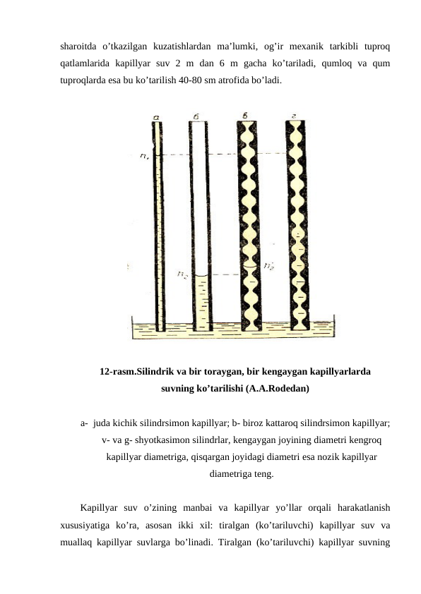 sharoitda  o’tkazilgan  kuzatishlardan  ma’lumki,  og’ir  mexanik  tarkibli  tuproq
qatlamlarida  kapillyar  suv  2  m  dan  6  m  gacha  ko’tariladi,  qumloq  va  qum
tuproqlarda esa bu ko’tarilish 40-80 sm atrofida bo’ladi.
12-rasm.Silindrik va bir toraygan, bir kengaygan kapillyarlarda 
suvning ko’tarilishi (A.A.Rodedan)
a- juda kichik silindrsimon kapillyar; b- biroz kattaroq silindrsimon kapillyar;
v- va g- shyotkasimon silindrlar, kengaygan joyining diametri kengroq
kapillyar diametriga, qisqargan joyidagi diametri esa nozik kapillyar
diametriga teng.
Kapillyar  suv  o’zining  manbai  va  kapillyar  yo’llar  orqali  harakatlanish
xususiyatiga  ko’ra,  asosan  ikki  xil:  tiralgan  (ko’tariluvchi)  kapillyar  suv  va
muallaq kapillyar suvlarga bo’linadi. Tiralgan (ko’tariluvchi) kapillyar suvning
