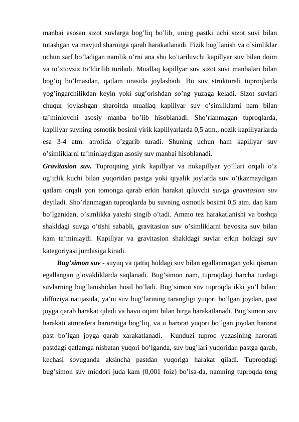 manbai asosan sizot suvlarga bog’liq bo’lib, uning pastki uchi sizot suvi bilan
tutashgan va mavjud sharoitga qarab harakatlanadi. Fizik bug’lanish va o’simliklar
uchun sarf bo’ladigan namlik o’rni ana shu ko’tariluvchi kapillyar suv bilan doim
va to’xtovsiz to’ldirilib turiladi. Muallaq kapillyar suv sizot suvi manbalari bilan
bog’iq  bo’lmasdan,  qatlam  orasida  joylashadi.  Bu  suv  strukturali  tuproqlarda
yog’ingarchilikdan keyin yoki sug’orishdan so’ng yuzaga keladi. Sizot suvlari
chuqur  joylashgan  sharoitda  muallaq  kapillyar  suv  o’simliklarni  nam  bilan
ta’minlovchi  asosiy  manba  bo’lib  hisoblanadi.  Sho’rlanmagan  tuproqlarda,
kapillyar suvning osmotik bosimi yirik kapillyarlarda 0,5 atm., nozik kapillyarlarda
esa  3-4  atm.  atrofida  o’zgarib  turadi.  Shuning  uchun  ham  kapillyar  suv
o’simliklarni ta’minlaydigan asosiy suv manbai hisoblanadi.
Gravitasion suv. Tuproqning yirik kapillyar va nokapillyar yo’llari orqali o’z
og’irlik kuchi bilan yuqoridan pastga yoki qiyalik joylarda suv o’tkazmaydigan
qatlam orqali yon tomonga qarab erkin harakat qiluvchi suvga  gravitasion suv
deyiladi. Sho’rlanmagan tuproqlarda bu suvning osmotik bosimi 0,5 atm. dan kam
bo’lganidan, o’simlikka yaxshi singib o’tadi. Ammo tez harakatlanishi va boshqa
shakldagi suvga o’tishi sababli, gravitasion suv o’simliklarni bevosita suv bilan
kam ta’minlaydi. Kapillyar  va gravitasion shakldagi  suvlar  erkin holdagi suv
kategoriyasi jumlasiga kiradi.
Bug’simon suv - suyuq va qattiq holdagi suv bilan egallanmagan yoki qisman
egallangan g’ovakliklarda saqlanadi. Bug’simon nam, tuproqdagi barcha turdagi
suvlarning bug’lanishidan hosil bo’ladi. Bug’simon suv tuproqda ikki yo’l bilan:
diffuziya natijasida, ya’ni suv bug’larining tarangligi yuqori bo’lgan joydan, past
joyga qarab harakat qiladi va havo oqimi bilan birga harakatlanadi. Bug’simon suv
harakati atmosfera haroratiga bog’liq, va u harorat yuqori bo’lgan joydan harorat
past  bo’lgan  joyga  qarab  xarakatlanadi.   Kunduzi  tuproq  yuzasining  harorati
pastdagi qatlamga nisbatan yuqori bo’lganda, suv bug’lari yuqoridan pastga qarab,
kechasi  sovuganda  aksincha  pastdan  yuqoriga  harakat  qiladi.  Tuproqdagi
bug’simon suv miqdori juda kam (0,001 foiz) bo’lsa-da, namning tuproqda teng
