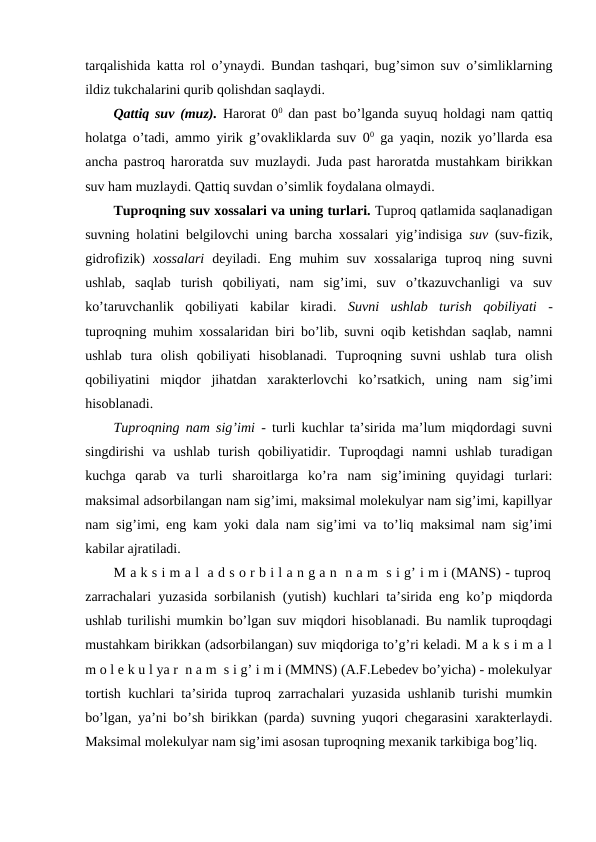 tarqalishida katta rol o’ynaydi. Bundan tashqari, bug’simon suv o’simliklarning
ildiz tukchalarini qurib qolishdan saqlaydi. 
Qattiq suv (muz). Harorat 00 dan past bo’lganda suyuq holdagi nam qattiq
holatga o’tadi, ammo yirik g’ovakliklarda suv 00 ga yaqin, nozik yo’llarda esa
ancha pastroq haroratda suv muzlaydi. Juda past haroratda mustahkam birikkan
suv ham muzlaydi. Qattiq suvdan o’simlik foydalana olmaydi.
Tuproqning suv xossalari va uning turlari. Tuproq qatlamida saqlanadigan
suvning holatini belgilovchi uning barcha xossalari yig’indisiga  suv (suv-fizik,
gidrofizik)  xossalari deyiladi.  Eng  muhim  suv  xossalariga  tuproq  ning  suvni
ushlab,  saqlab  turish  qobiliyati,  nam  sig’imi,  suv  o’tkazuvchanligi  va  suv
ko’taruvchanlik  qobiliyati  kabilar  kiradi.  Suvni  ushlab  turish  qobiliyati -
tuproqning muhim xossalaridan biri bo’lib, suvni oqib ketishdan saqlab, namni
ushlab  tura  olish  qobiliyati  hisoblanadi.  Tuproqning  suvni  ushlab  tura  olish
qobiliyatini  miqdor  jihatdan  xarakterlovchi  ko’rsatkich,  uning  nam  sig’imi
hisoblanadi.
Tuproqning nam sig’imi - turli kuchlar ta’sirida ma’lum miqdordagi suvni
singdirishi  va  ushlab  turish  qobiliyatidir.  Tuproqdagi  namni  ushlab  turadigan
kuchga  qarab  va  turli  sharoitlarga  ko’ra  nam  sig’imining  quyidagi  turlari:
maksimal adsorbilangan nam sig’imi, maksimal molekulyar nam sig’imi, kapillyar
nam sig’imi, eng kam yoki dala nam sig’imi va to’liq maksimal nam sig’imi
kabilar ajratiladi.
M a k s i m a l  a d s o r b i l a n g a n  n a m  s i g’ i m i (MANS) - tuproq
zarrachalari yuzasida sorbilanish (yutish) kuchlari ta’sirida eng ko’p miqdorda
ushlab turilishi mumkin bo’lgan suv miqdori hisoblanadi. Bu namlik tuproqdagi
mustahkam birikkan (adsorbilangan) suv miqdoriga to’g’ri keladi. M a k s i m a l
m o l e k u l ya r  n a m  s i g’ i m i (MMNS) (A.F.Lebedev bo’yicha) - molekulyar
tortish kuchlari ta’sirida tuproq zarrachalari yuzasida ushlanib turishi mumkin
bo’lgan, ya’ni bo’sh birikkan (parda) suvning yuqori chegarasini xarakterlaydi.
Maksimal molekulyar nam sig’imi asosan tuproqning mexanik tarkibiga bog’liq. 
