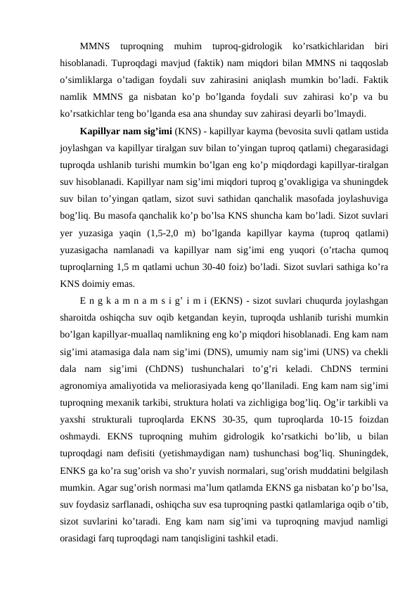 MMNS  tuproqning  muhim  tuproq-gidrologik  ko’rsatkichlaridan  biri
hisoblanadi. Tuproqdagi mavjud (faktik) nam miqdori bilan MMNS ni taqqoslab
o’simliklarga o’tadigan foydali suv zahirasini aniqlash mumkin bo’ladi. Faktik
namlik  MMNS  ga  nisbatan  ko’p  bo’lganda  foydali  suv  zahirasi  ko’p  va  bu
ko’rsatkichlar teng bo’lganda esa ana shunday suv zahirasi deyarli bo’lmaydi.
Kapillyar nam sig’imi (KNS) - kapillyar kayma (bevosita suvli qatlam ustida
joylashgan va kapillyar tiralgan suv bilan to’yingan tuproq qatlami) chegarasidagi
tuproqda ushlanib turishi mumkin bo’lgan eng ko’p miqdordagi kapillyar-tiralgan
suv hisoblanadi. Kapillyar nam sig’imi miqdori tuproq g’ovakligiga va shuningdek
suv bilan to’yingan qatlam, sizot suvi sathidan qanchalik masofada joylashuviga
bog’liq. Bu masofa qanchalik ko’p bo’lsa KNS shuncha kam bo’ladi. Sizot suvlari
yer  yuzasiga  yaqin  (1,5-2,0  m)  bo’lganda  kapillyar  kayma  (tuproq  qatlami)
yuzasigacha namlanadi va kapillyar nam sig’imi eng yuqori (o’rtacha qumoq
tuproqlarning 1,5 m qatlami uchun 30-40 foiz) bo’ladi. Sizot suvlari sathiga ko’ra
KNS doimiy emas.
E n g k a m n a m s i g’ i m i (EKNS) - sizot suvlari chuqurda joylashgan
sharoitda oshiqcha suv oqib ketgandan keyin, tuproqda ushlanib turishi mumkin
bo’lgan kapillyar-muallaq namlikning eng ko’p miqdori hisoblanadi. Eng kam nam
sig’imi atamasiga dala nam sig’imi (DNS), umumiy nam sig’imi (UNS) va chekli
dala  nam  sig’imi  (ChDNS)  tushunchalari  to’g’ri  keladi.  ChDNS  termini
agronomiya amaliyotida va meliorasiyada keng qo’llaniladi. Eng kam nam sig’imi
tuproqning mexanik tarkibi, struktura holati va zichligiga bog’liq. Og’ir tarkibli va
yaxshi  strukturali  tuproqlarda  EKNS  30-35,  qum  tuproqlarda  10-15  foizdan
oshmaydi.  EKNS  tuproqning  muhim  gidrologik  ko’rsatkichi  bo’lib,  u  bilan
tuproqdagi nam defisiti (yetishmaydigan nam) tushunchasi bog’liq. Shuningdek,
ENKS ga ko’ra sug’orish va sho’r yuvish normalari, sug’orish muddatini belgilash
mumkin. Agar sug’orish normasi ma’lum qatlamda EKNS ga nisbatan ko’p bo’lsa,
suv foydasiz sarflanadi, oshiqcha suv esa tuproqning pastki qatlamlariga oqib o’tib,
sizot suvlarini ko’taradi. Eng kam nam sig’imi va tuproqning mavjud namligi
orasidagi farq tuproqdagi nam tanqisligini tashkil etadi.
