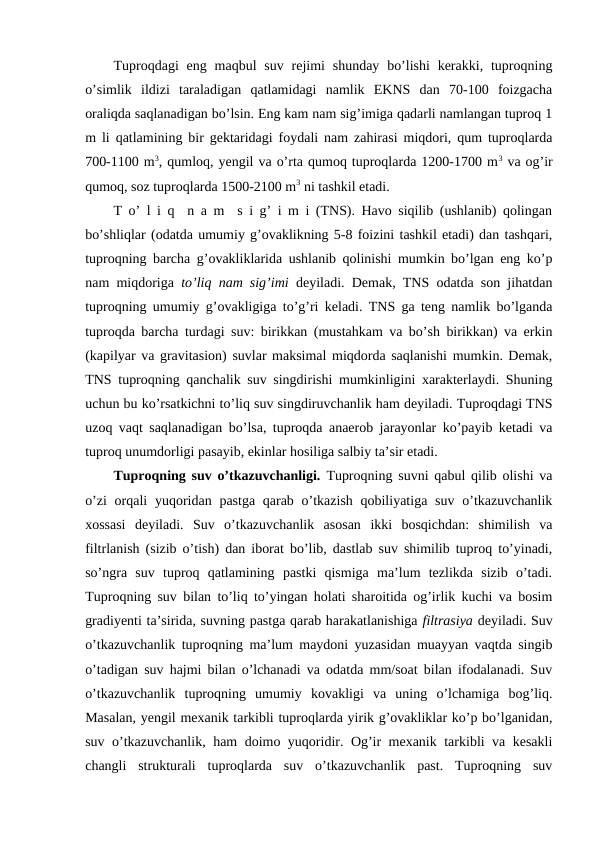 Tuproqdagi  eng  maqbul  suv  rejimi  shunday  bo’lishi  kerakki,  tuproqning
o’simlik  ildizi  taraladigan  qatlamidagi  namlik  EKNS  dan  70-100  foizgacha
oraliqda saqlanadigan bo’lsin. Eng kam nam sig’imiga qadarli namlangan tuproq 1
m li qatlamining bir gektaridagi foydali nam zahirasi miqdori, qum tuproqlarda
700-1100 m3, qumloq, yengil va o’rta qumoq tuproqlarda 1200-1700 m3 va og’ir
qumoq, soz tuproqlarda 1500-2100 m3 ni tashkil etadi.
T o’ l i q  n a m  s i g’ i m i (TNS). Havo siqilib (ushlanib) qolingan
bo’shliqlar (odatda umumiy g’ovaklikning 5-8 foizini tashkil etadi) dan tashqari,
tuproqning barcha g’ovakliklarida ushlanib qolinishi mumkin bo’lgan eng ko’p
nam miqdoriga  to’liq nam sig’imi deyiladi. Demak, TNS odatda son jihatdan
tuproqning umumiy g’ovakligiga to’g’ri keladi. TNS ga teng namlik bo’lganda
tuproqda barcha turdagi suv: birikkan (mustahkam va bo’sh birikkan) va erkin
(kapilyar va gravitasion) suvlar maksimal miqdorda saqlanishi mumkin. Demak,
TNS tuproqning qanchalik suv singdirishi mumkinligini xarakterlaydi. Shuning
uchun bu ko’rsatkichni to’liq suv singdiruvchanlik ham deyiladi. Tuproqdagi TNS
uzoq vaqt saqlanadigan bo’lsa, tuproqda anaerob jarayonlar ko’payib ketadi va
tuproq unumdorligi pasayib, ekinlar hosiliga salbiy ta’sir etadi.
Tuproqning suv o’tkazuvchanligi. Tuproqning suvni qabul qilib olishi va
o’zi  orqali  yuqoridan pastga qarab o’tkazish  qobiliyatiga  suv o’tkazuvchanlik
xossasi  deyiladi.  Suv  o’tkazuvchanlik  asosan  ikki  bosqichdan:  shimilish  va
filtrlanish (sizib o’tish) dan iborat bo’lib, dastlab suv shimilib tuproq to’yinadi,
so’ngra  suv  tuproq  qatlamining  pastki  qismiga  ma’lum  tezlikda  sizib  o’tadi.
Tuproqning suv bilan to’liq to’yingan holati sharoitida og’irlik kuchi va bosim
gradiyenti ta’sirida, suvning pastga qarab harakatlanishiga filtrasiya deyiladi. Suv
o’tkazuvchanlik tuproqning ma’lum maydoni yuzasidan muayyan vaqtda singib
o’tadigan suv hajmi bilan o’lchanadi va odatda mm/soat bilan ifodalanadi. Suv
o’tkazuvchanlik  tuproqning  umumiy  kovakligi  va  uning  o’lchamiga  bog’liq.
Masalan, yengil mexanik tarkibli tuproqlarda yirik g’ovakliklar ko’p bo’lganidan,
suv o’tkazuvchanlik, ham doimo yuqoridir. Og’ir mexanik tarkibli va kesakli
changli  strukturali  tuproqlarda  suv  o’tkazuvchanlik  past.  Tuproqning  suv
