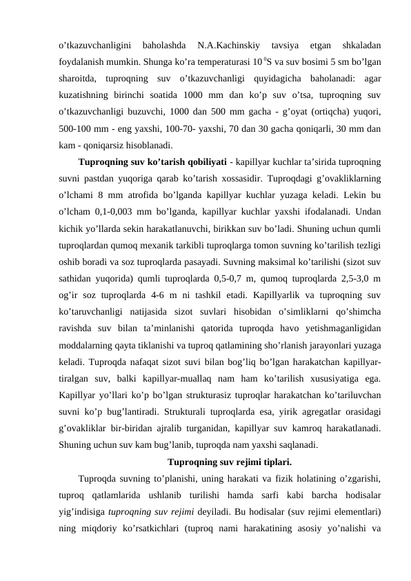 o’tkazuvchanligini  baholashda  N.A.Kachinskiy  tavsiya  etgan  shkaladan
foydalanish mumkin. Shunga ko’ra temperaturasi 10 0S va suv bosimi 5 sm bo’lgan
sharoitda,  tuproqning  suv  o’tkazuvchanligi  quyidagicha  baholanadi:  agar
kuzatishning  birinchi  soatida  1000  mm  dan  ko’p  suv  o’tsa,  tuproqning  suv
o’tkazuvchanligi buzuvchi, 1000 dan 500 mm gacha - g’oyat (ortiqcha) yuqori,
500-100 mm - eng yaxshi, 100-70- yaxshi, 70 dan 30 gacha qoniqarli, 30 mm dan
kam - qoniqarsiz hisoblanadi.
Tuproqning suv ko’tarish qobiliyati - kapillyar kuchlar ta’sirida tuproqning
suvni pastdan yuqoriga qarab ko’tarish xossasidir. Tuproqdagi g’ovakliklarning
o’lchami 8 mm atrofida bo’lganda kapillyar kuchlar yuzaga keladi. Lekin bu
o’lcham 0,1-0,003 mm bo’lganda, kapillyar kuchlar yaxshi ifodalanadi. Undan
kichik yo’llarda sekin harakatlanuvchi, birikkan suv bo’ladi. Shuning uchun qumli
tuproqlardan qumoq mexanik tarkibli tuproqlarga tomon suvning ko’tarilish tezligi
oshib boradi va soz tuproqlarda pasayadi. Suvning maksimal ko’tarilishi (sizot suv
sathidan yuqorida) qumli tuproqlarda 0,5-0,7 m, qumoq tuproqlarda 2,5-3,0 m
og’ir  soz  tuproqlarda  4-6  m  ni  tashkil  etadi.  Kapillyarlik  va  tuproqning  suv
ko’taruvchanligi  natijasida  sizot  suvlari  hisobidan  o’simliklarni  qo’shimcha
ravishda  suv  bilan  ta’minlanishi  qatorida  tuproqda  havo  yetishmaganligidan
moddalarning qayta tiklanishi va tuproq qatlamining sho’rlanish jarayonlari yuzaga
keladi. Tuproqda nafaqat sizot suvi bilan bog’liq bo’lgan harakatchan kapillyar-
tiralgan  suv,  balki  kapillyar-muallaq  nam  ham  ko’tarilish  xususiyatiga  ega.
Kapillyar yo’llari ko’p bo’lgan strukturasiz tuproqlar harakatchan ko’tariluvchan
suvni ko’p bug’lantiradi. Strukturali tuproqlarda esa, yirik agregatlar orasidagi
g’ovakliklar bir-biridan ajralib turganidan, kapillyar suv kamroq harakatlanadi.
Shuning uchun suv kam bug’lanib, tuproqda nam yaxshi saqlanadi.
Tuproqning suv rejimi tiplari.
Tuproqda suvning to’planishi, uning harakati va fizik holatining o’zgarishi,
tuproq  qatlamlarida  ushlanib  turilishi  hamda  sarfi  kabi  barcha  hodisalar
yig’indisiga tuproqning suv rejimi deyiladi. Bu hodisalar (suv rejimi elementlari)
ning  miqdoriy  ko’rsatkichlari  (tuproq  nami  harakatining  asosiy  yo’nalishi  va
