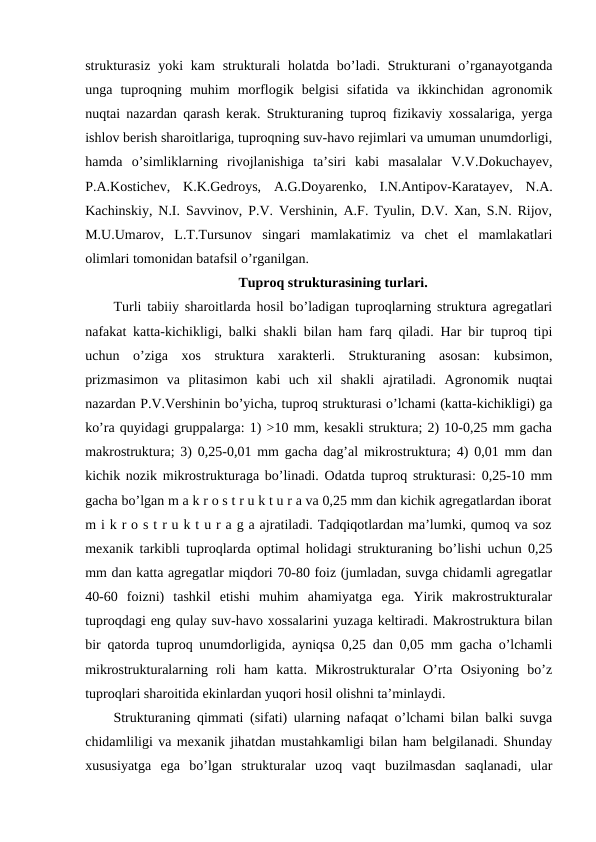 strukturasiz  yoki  kam  strukturali  holatda  bo’ladi. Strukturani  o’rganayotganda
unga  tuproqning  muhim  morflogik  belgisi  sifatida  va  ikkinchidan  agronomik
nuqtai nazardan qarash kerak. Strukturaning tuproq fizikaviy xossalariga, yerga
ishlov berish sharoitlariga, tuproqning suv-havo rejimlari va umuman unumdorligi,
hamda  o’simliklarning  rivojlanishiga  ta’siri  kabi  masalalar  V.V.Dokuchayev,
P.A.Kostichev,  K.K.Gedroys,  A.G.Doyarenko,  I.N.Antipov-Karatayev,  N.A.
Kachinskiy, N.I. Savvinov, P.V. Vershinin, A.F. Tyulin, D.V. Xan, S.N. Rijov,
M.U.Umarov,  L.T.Tursunov  singari  mamlakatimiz  va  chet  el  mamlakatlari
olimlari tomonidan batafsil o’rganilgan.
Tuproq strukturasining turlari.
Turli tabiiy sharoitlarda hosil bo’ladigan tuproqlarning struktura agregatlari
nafakat katta-kichikligi, balki shakli bilan ham farq qiladi. Har bir tuproq tipi
uchun  o’ziga  xos  struktura  xarakterli.  Strukturaning  asosan:  kubsimon,
prizmasimon  va  plitasimon  kabi  uch  xil  shakli  ajratiladi.  Agronomik  nuqtai
nazardan P.V.Vershinin bo’yicha, tuproq strukturasi o’lchami (katta-kichikligi) ga
ko’ra quyidagi gruppalarga: 1) >10 mm, kesakli struktura; 2) 10-0,25 mm gacha
makrostruktura; 3) 0,25-0,01 mm gacha dag’al mikrostruktura; 4) 0,01 mm dan
kichik nozik mikrostrukturaga bo’linadi. Odatda tuproq strukturasi: 0,25-10 mm
gacha bo’lgan m a k r o s t r u k t u r a va 0,25 mm dan kichik agregatlardan iborat
m i k r o s t r u k t u r a g a ajratiladi. Tadqiqotlardan ma’lumki, qumoq va soz
mexanik tarkibli tuproqlarda optimal holidagi strukturaning bo’lishi uchun 0,25
mm dan katta agregatlar miqdori 70-80 foiz (jumladan, suvga chidamli agregatlar
40-60  foizni)  tashkil  etishi  muhim  ahamiyatga  ega.  Yirik  makrostrukturalar
tuproqdagi eng qulay suv-havo xossalarini yuzaga keltiradi. Makrostruktura bilan
bir qatorda tuproq unumdorligida, ayniqsa 0,25 dan 0,05 mm gacha o’lchamli
mikrostrukturalarning  roli  ham  katta.  Mikrostrukturalar  O’rta  Osiyoning  bo’z
tuproqlari sharoitida ekinlardan yuqori hosil olishni ta’minlaydi.
Strukturaning qimmati (sifati) ularning nafaqat o’lchami bilan balki suvga
chidamliligi va mexanik jihatdan mustahkamligi bilan ham belgilanadi. Shunday
xususiyatga  ega  bo’lgan  strukturalar  uzoq  vaqt  buzilmasdan  saqlanadi,  ular
