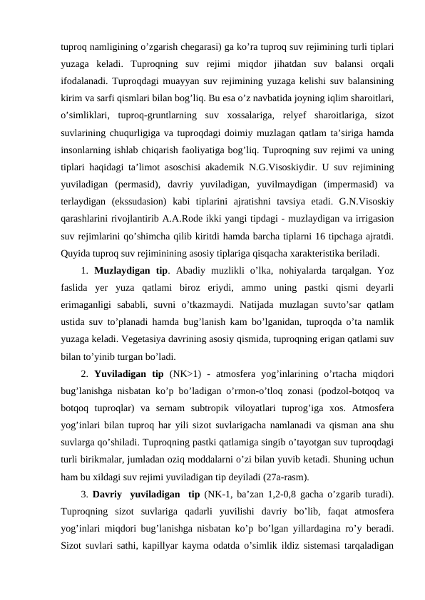 tuproq namligining o’zgarish chegarasi) ga ko’ra tuproq suv rejimining turli tiplari
yuzaga  keladi.  Tuproqning  suv  rejimi  miqdor  jihatdan  suv  balansi  orqali
ifodalanadi. Tuproqdagi muayyan suv rejimining yuzaga kelishi suv balansining
kirim va sarfi qismlari bilan bog’liq. Bu esa o’z navbatida joyning iqlim sharoitlari,
o’simliklari,  tuproq-gruntlarning  suv  xossalariga,  relyef  sharoitlariga,  sizot
suvlarining chuqurligiga va tuproqdagi doimiy muzlagan qatlam ta’siriga hamda
insonlarning ishlab chiqarish faoliyatiga bog’liq. Tuproqning suv rejimi va uning
tiplari haqidagi ta’limot asoschisi akademik N.G.Visoskiydir. U suv rejimining
yuviladigan  (permasid),  davriy  yuviladigan,  yuvilmaydigan  (impermasid)  va
terlaydigan  (ekssudasion)  kabi  tiplarini  ajratishni  tavsiya  etadi.  G.N.Visoskiy
qarashlarini rivojlantirib A.A.Rode ikki yangi tipdagi - muzlaydigan va irrigasion
suv rejimlarini qo’shimcha qilib kiritdi hamda barcha tiplarni 16 tipchaga ajratdi.
Quyida tuproq suv rejiminining asosiy tiplariga qisqacha xarakteristika beriladi.
1.  Muzlaydigan  tip.  Abadiy  muzlikli  o’lka,  nohiyalarda  tarqalgan.  Yoz
faslida  yer  yuza  qatlami  biroz  eriydi,  ammo  uning  pastki  qismi  deyarli
erimaganligi  sababli,  suvni  o’tkazmaydi.  Natijada  muzlagan  suvto’sar  qatlam
ustida suv to’planadi hamda bug’lanish kam bo’lganidan, tuproqda o’ta namlik
yuzaga keladi. Vegetasiya davrining asosiy qismida, tuproqning erigan qatlami suv
bilan to’yinib turgan bo’ladi.
2.  Yuviladigan  tip (NK>1)  -  atmosfera  yog’inlarining  o’rtacha  miqdori
bug’lanishga nisbatan ko’p bo’ladigan o’rmon-o’tloq zonasi (podzol-botqoq va
botqoq  tuproqlar)  va  sernam  subtropik  viloyatlari  tuprog’iga  xos.  Atmosfera
yog’inlari bilan tuproq har yili sizot suvlarigacha namlanadi va qisman ana shu
suvlarga qo’shiladi. Tuproqning pastki qatlamiga singib o’tayotgan suv tuproqdagi
turli birikmalar, jumladan oziq moddalarni o’zi bilan yuvib ketadi. Shuning uchun
ham bu xildagi suv rejimi yuviladigan tip deyiladi (27a-rasm).
3.  Davriy  yuviladigan  tip (NK-1, ba’zan 1,2-0,8 gacha o’zgarib turadi).
Tuproqning  sizot  suvlariga  qadarli  yuvilishi  davriy  bo’lib,  faqat  atmosfera
yog’inlari miqdori bug’lanishga nisbatan ko’p bo’lgan yillardagina ro’y beradi.
Sizot suvlari sathi, kapillyar kayma odatda o’simlik ildiz sistemasi tarqaladigan
