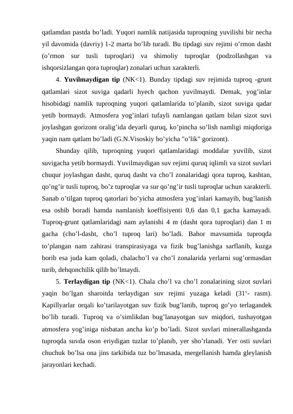 qatlamdan pastda bo’ladi. Yuqori namlik natijasida tuproqning yuvilishi bir necha
yil davomida (davriy) 1-2 marta bo’lib turadi. Bu tipdagi suv rejimi o’rmon dasht
(o’rmon  sur  tusli  tuproqlari)  va  shimoliy  tuproqlar  (podzollashgan  va
ishqorsizlangan qora tuproqlar) zonalari uchun xarakterli.
4.  Yuvilmaydigan tip (NK<1). Bunday tipdagi suv rejimida tuproq -grunt
qatlamlari  sizot  suviga  qadarli  hyech  qachon  yuvilmaydi.  Demak,  yog’inlar
hisobidagi namlik tuproqning yuqori qatlamlarida to’planib, sizot suviga qadar
yetib bormaydi. Atmosfera yog’inlari tufayli namlangan qatlam bilan sizot suvi
joylashgan gorizont oralig’ida deyarli quruq, ko’pincha so’lish namligi miqdoriga
yaqin nam qatlam bo’ladi (G.N.Visoskiy bo’yicha "o’lik" gorizont).
Shunday  qilib,  tuproqning  yuqori  qatlamlaridagi  moddalar  yuvilib,  sizot
suvigacha yetib bormaydi. Yuvilmaydigan suv rejimi quruq iqlimli va sizot suvlari
chuqur joylashgan dasht, quruq dasht va cho’l zonalaridagi qora tuproq, kashtan,
qo’ng’ir tusli tuproq, bo’z tuproqlar va sur qo’ng’ir tusli tuproqlar uchun xarakterli.
Sanab o’tilgan tuproq qatorlari bo’yicha atmosfera yog’inlari kamayib, bug’lanish
esa oshib boradi hamda namlanish koeffisiyenti 0,6 dan 0,1 gacha kamayadi.
Tuproq-grunt qatlamlaridagi nam aylanishi 4 m (dasht qora tuproqlari) dan 1 m
gacha  (cho’l-dasht,  cho’l  tuproq  lari)  bo’ladi.  Bahor  mavsumida  tuproqda
to’plangan nam zahirasi transpirasiyaga va fizik bug’lanishga sarflanib, kuzga
borib esa juda kam qoladi, chalacho’l va cho’l zonalarida yerlarni sug’ormasdan
turib, dehqonchilik qilib bo’lmaydi. 
5. Terlaydigan tip (NK<1). Chala cho’l va cho’l zonalarining sizot suvlari
yaqin  bo’lgan  sharoitda  terlaydigan  suv  rejimi  yuzaga  keladi  (31v-  rasm).
Kapillyarlar orqali ko’tarilayotgan suv fizik bug’lanib, tuproq go’yo terlagandek
bo’lib turadi. Tuproq va o’simlikdan bug’lanayotgan suv miqdori, tushayotgan
atmosfera yog’iniga nisbatan ancha ko’p bo’ladi. Sizot suvlari minerallashganda
tuproqda suvda oson eriydigan tuzlar to’planib, yer sho’rlanadi. Yer osti suvlari
chuchuk bo’lsa ona jins tarkibida tuz bo’lmasada, mergellanish hamda gleylanish
jarayonlari kechadi.
