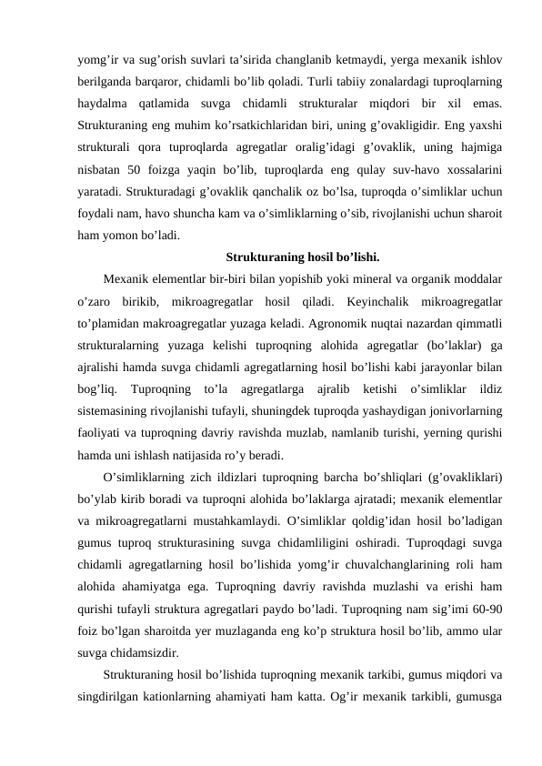 yomg’ir va sug’orish suvlari ta’sirida changlanib ketmaydi, yerga mexanik ishlov
berilganda barqaror, chidamli bo’lib qoladi. Turli tabiiy zonalardagi tuproqlarning
haydalma  qatlamida  suvga  chidamli  strukturalar  miqdori  bir  xil  emas.
Strukturaning eng muhim ko’rsatkichlaridan biri, uning g’ovakligidir. Eng yaxshi
strukturali  qora  tuproqlarda  agregatlar  oralig’idagi  g’ovaklik,  uning  hajmiga
nisbatan  50  foizga  yaqin  bo’lib,  tuproqlarda  eng  qulay  suv-havo  xossalarini
yaratadi. Strukturadagi g’ovaklik qanchalik oz bo’lsa, tuproqda o’simliklar uchun
foydali nam, havo shuncha kam va o’simliklarning o’sib, rivojlanishi uchun sharoit
ham yomon bo’ladi.
Strukturaning hosil bo’lishi.
Mexanik elementlar bir-biri bilan yopishib yoki mineral va organik moddalar
o’zaro  birikib,  mikroagregatlar  hosil  qiladi.  Keyinchalik  mikroagregatlar
to’plamidan makroagregatlar yuzaga keladi. Agronomik nuqtai nazardan qimmatli
strukturalarning  yuzaga  kelishi  tuproqning  alohida  agregatlar  (bo’laklar)  ga
ajralishi hamda suvga chidamli agregatlarning hosil bo’lishi kabi jarayonlar bilan
bog’liq.  Tuproqning  to’la  agregatlarga  ajralib  ketishi  o’simliklar  ildiz
sistemasining rivojlanishi tufayli, shuningdek tuproqda yashaydigan jonivorlarning
faoliyati va tuproqning davriy ravishda muzlab, namlanib turishi, yerning qurishi
hamda uni ishlash natijasida ro’y beradi.
O’simliklarning zich ildizlari tuproqning barcha bo’shliqlari (g’ovakliklari)
bo’ylab kirib boradi va tuproqni alohida bo’laklarga ajratadi; mexanik elementlar
va mikroagregatlarni mustahkamlaydi. O’simliklar qoldig’idan hosil bo’ladigan
gumus tuproq strukturasining suvga chidamliligini oshiradi. Tuproqdagi suvga
chidamli agregatlarning hosil bo’lishida yomg’ir chuvalchanglarining roli ham
alohida ahamiyatga  ega.  Tuproqning  davriy  ravishda  muzlashi  va erishi  ham
qurishi tufayli struktura agregatlari paydo bo’ladi. Tuproqning nam sig’imi 60-90
foiz bo’lgan sharoitda yer muzlaganda eng ko’p struktura hosil bo’lib, ammo ular
suvga chidamsizdir. 
Strukturaning hosil bo’lishida tuproqning mexanik tarkibi, gumus miqdori va
singdirilgan kationlarning ahamiyati ham katta. Og’ir mexanik tarkibli, gumusga
