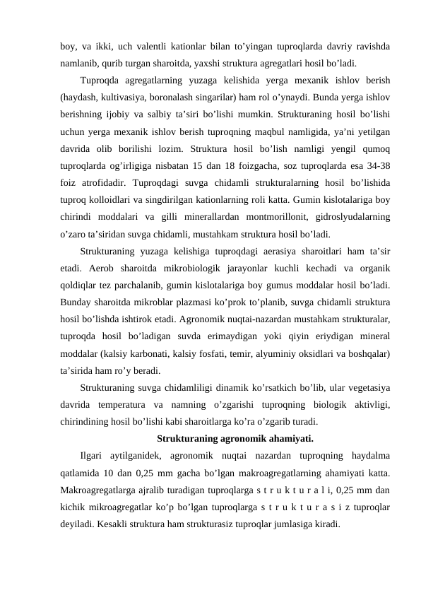 boy, va ikki, uch valentli kationlar bilan to’yingan tuproqlarda davriy ravishda
namlanib, qurib turgan sharoitda, yaxshi struktura agregatlari hosil bo’ladi.
Tuproqda  agregatlarning  yuzaga  kelishida  yerga  mexanik  ishlov  berish
(haydash, kultivasiya, boronalash singarilar) ham rol o’ynaydi. Bunda yerga ishlov
berishning ijobiy va salbiy ta’siri bo’lishi mumkin. Strukturaning hosil bo’lishi
uchun yerga mexanik ishlov berish tuproqning maqbul namligida, ya’ni yetilgan
davrida  olib  borilishi  lozim.  Struktura  hosil  bo’lish  namligi  yengil  qumoq
tuproqlarda og’irligiga nisbatan 15 dan 18 foizgacha, soz tuproqlarda esa 34-38
foiz  atrofidadir.  Tuproqdagi  suvga  chidamli  strukturalarning  hosil  bo’lishida
tuproq kolloidlari va singdirilgan kationlarning roli katta. Gumin kislotalariga boy
chirindi  moddalari  va  gilli  minerallardan  montmorillonit,  gidroslyudalarning
o’zaro ta’siridan suvga chidamli, mustahkam struktura hosil bo’ladi.
Strukturaning  yuzaga  kelishiga  tuproqdagi  aerasiya  sharoitlari  ham  ta’sir
etadi.  Aerob  sharoitda  mikrobiologik  jarayonlar  kuchli  kechadi  va  organik
qoldiqlar tez parchalanib, gumin kislotalariga boy gumus moddalar hosil bo’ladi.
Bunday sharoitda mikroblar plazmasi ko’prok to’planib, suvga chidamli struktura
hosil bo’lishda ishtirok etadi. Agronomik nuqtai-nazardan mustahkam strukturalar,
tuproqda  hosil  bo’ladigan  suvda  erimaydigan  yoki  qiyin  eriydigan  mineral
moddalar (kalsiy karbonati, kalsiy fosfati, temir, alyuminiy oksidlari va boshqalar)
ta’sirida ham ro’y beradi.
Strukturaning suvga chidamliligi dinamik ko’rsatkich bo’lib, ular vegetasiya
davrida  temperatura  va  namning  o’zgarishi  tuproqning  biologik  aktivligi,
chirindining hosil bo’lishi kabi sharoitlarga ko’ra o’zgarib turadi.
Strukturaning agronomik ahamiyati.
Ilgari  aytilganidek,  agronomik  nuqtai  nazardan  tuproqning  haydalma
qatlamida 10 dan 0,25 mm gacha bo’lgan makroagregatlarning ahamiyati katta.
Makroagregatlarga ajralib turadigan tuproqlarga s t r u k t u r a l i, 0,25 mm dan
kichik mikroagregatlar ko’p bo’lgan tuproqlarga s t r u k t u r a s i z tuproqlar
deyiladi. Kesakli struktura ham strukturasiz tuproqlar jumlasiga kiradi. 
