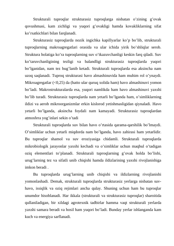 Strukturali  tuproqlar  strukturasiz  tuproqlarga  nisbatan  o’zining  g’ovak
qovushmasi,  kam  zichligi  va  yuqori  g’ovakligi  hamda  kovakliklarning  sifat
ko’rsatkichlari bilan farqlanadi. 
Strukturasiz tuproqlarda nozik ingichka kapillyarlar ko’p bo’lib, strukturali
tuproqlarning  makroagregatlari  orasida  va  ular  ichida  yirik  bo’shliqlar  serob.
Struktura holatiga ko’ra tuproqlarning suv o’tkazuvchanligi keskin farq qiladi. Suv
ko’taruvchanligining  tezligi  va  balandligi  strukturasiz  tuproqlarda  yuqori
bo’lganidan, nam tez bug’lanib ketadi. Strukturali tuproqlarda esa aksincha nam
uzoq saqlanadi. Tuproq strukturasi havo almashinuvida ham muhim rol o’ynaydi.
Mikroagregatlar (<0,25) da (hatto ular quruq xolida ham) havo almashinuvi yomon
bo’ladi. Makrostrukturalarda esa, yuqori namlikda ham havo almashinuvi yaxshi
bo’lib turadi. Strukturasiz tuproqlarda nam yetarli bo’lganda ham, o’simliklarning
ildizi va aerob mikroorganizmlar erkin kislorod yetishmasligidan qiynaladi. Havo
yetarli  bo’lganda,  aksincha  foydali  nam  kamayadi.  Strukturasiz  tuproqlardan
atmosfera yog’inlari sekin o’tadi
Strukturali tuproqlarda suv bilan havo o’rtasida qarama-qarshilik bo’lmaydi.
O’simliklar uchun yetarli miqdorda nam bo’lganda, havo zahirasi ham yetarlidir.
Bu  tuproqlar  shamol  va  suv  eroziyasiga  chidamli.  Strukturali  tuproqlarda
mikrobiologik jarayonlar yaxshi kechadi va o’simliklar uchun maqbul o’tadigan
oziq  elementlari  to’planadi.  Strukturali  tuproqlarning  g’ovak  holda  bo’lishi,
urug’larning tez va sifatli unib chiqishi hamda ildizlarining yaxshi rivojlanishiga
imkon beradi .
Bu  tuproqlarda  urug’larning  unib  chiqishi  va  ildizlarning  rivojlanishi
yomonlashadi. Demak, strukturali tuproqlarda strukturasiz yerlarga nisbatan suv-
havo, issiqlik va oziq rejimlari ancha qulay. Shuning uchun ham bu tuproqlar
unumdor hisoblanadi. Har ikkala (strukturali va strukturasiz tuproqlar) sharoitida
qullaniladigan, bir xildagi agrotexnik tadbirlar hamma vaqt strukturali yerlarda
yaxshi samara beradi va hosil ham yuqori bo’ladi. Bunday yerlar ishlanganda kam
kuch va energiya sarflanadi.
