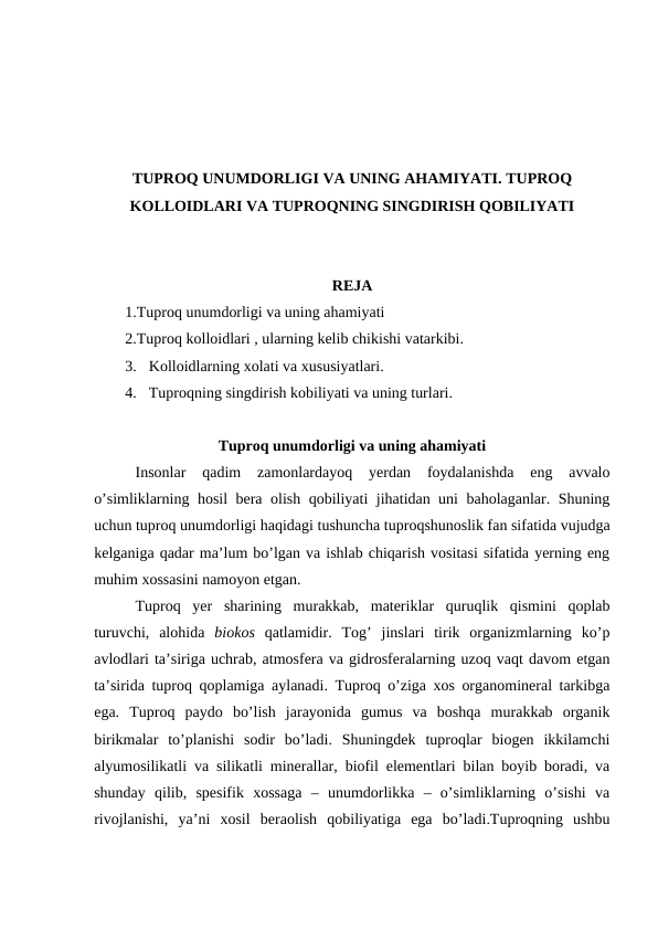 TUPROQ UNUMDORLIGI VA UNING AHAMIYATI. TUPROQ
KOLLOIDLARI VA TUPROQNING SINGDIRISH QOBILIYATI
REJA
1.Tuproq unumdorligi va uning ahamiyati
2.Tuproq kolloidlari , ularning kelib chikishi vatarkibi. 
3. Kolloidlarning xolati va xususiyatlari. 
4. Tuproqning singdirish kobiliyati va uning turlari.
Tuproq unumdorligi va uning ahamiyati
Insonlar  qadim  zamonlardayoq  yerdan  foydalanishda  eng  avvalo
o’simliklarning hosil bera olish qobiliyati jihatidan uni baholaganlar. Shuning
uchun tuproq unumdorligi haqidagi tushuncha tuproqshunoslik fan sifatida vujudga
kelganiga qadar ma’lum bo’lgan va ishlab chiqarish vositasi sifatida yerning eng
muhim xossasini namoyon etgan.
Tuproq  yer  sharining  murakkab,  materiklar  quruqlik  qismini  qoplab
turuvchi,  alohida  biokos qatlamidir.  Tog’  jinslari  tirik  organizmlarning  ko’p
avlodlari ta’siriga uchrab, atmosfera va gidrosferalarning uzoq vaqt davom etgan
ta’sirida tuproq qoplamiga aylanadi. Tuproq o’ziga xos organomineral tarkibga
ega.  Tuproq  paydo  bo’lish  jarayonida  gumus  va  boshqa  murakkab  organik
birikmalar  to’planishi  sodir  bo’ladi.  Shuningdek  tuproqlar  biogen  ikkilamchi
alyumosilikatli va silikatli minerallar, biofil elementlari bilan boyib boradi, va
shunday  qilib,  spesifik  xossaga  –  unumdorlikka  –  o’simliklarning  o’sishi  va
rivojlanishi,  ya’ni  xosil  beraolish  qobiliyatiga  ega  bo’ladi.Tuproqning  ushbu
