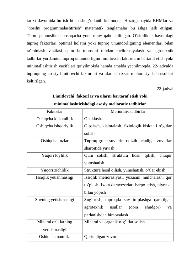 tarixi davomida bu ish bilan shug’ullanib kelmoqda. Hozirgi paytda EHMlar va
"hosilni  programmalashtirish"  matematik  tenglamalar  bu  ishga  jalb  etilgan.
Tuproqshunoslikda boshqacha yondoshuv qabul qilingan. O’simliklar hayotidagi
tuproq faktorlari optimal holatni yoki tuproq unumdorligining elementlari bilan
ta’minlash  vazifasi  qatorida  tuproqni  tubdan  meliorasiyalash  va  agrotexnik
tadbirlar yordamida tuproq unumdorligini limitlovchi faktorlarni bartaraf etish yoki
minimallashtirish vazifalari qo’yilmokda hamda amalda yechilmoqda. 22-jadvalda
tuproqning asosiy limitlovchi faktorlari va ularni maxsus meliorasiyalash usullari
keltirilgan.
22-jadval
Limitlovchi  faktorlar va ularni bartaraf etish yoki 
minimallashtirishdagi asosiy meliorativ tadbirlar
Faktorlar
Meliorativ tadbirlar
Oshiqcha kislotalilik
Ohaklash.
Oshiqcha ishqoriylik
Gipslash, kislotalash, fiziologik kislotali o’gitlar
solish
Oshiqcha tuzlar
Tuproq-grunt suvlarini oqizib ketadigan zovurlar
sharoitida yuvish
Yuqori loylilik
Qum  solish,  struktura  hosil  qilish,  chuqur
yumshatish
Yuqori zichlilik
Struktura hosil qilish, yumshatish, o’tlar ekish
Issiqlik yetishmasligi
Issiqlik meliorasiyasi, yuzasini mulchalash, qor
to’plash, ixota daraxtzorlari barpo etish, plyonka
bilan yopish
Suvning yetishmasligi
Sug’orish,  tuproqda  suv  to’plashga  qaratilgan
agrotexnik  usullar  (qora  shudgor)  va
parlanishdan himoyalash
Mineral oziklarning
yetishmasligi
Mineral va organik o’g’itlar solish
Oshiqcha namlik-
Quritadigan zovurlar
