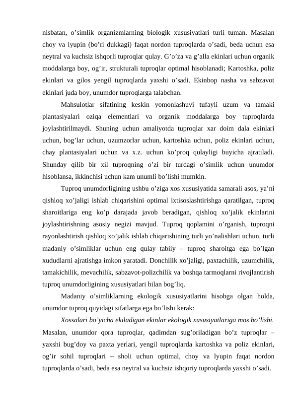 nisbatan, o’simlik organizmlarning biologik xususiyatlari turli tuman. Masalan
choy va lyupin (bo’ri dukkagi) faqat nordon tuproqlarda o’sadi, beda uchun esa
neytral va kuchsiz ishqorli tuproqlar qulay. G’o’za va g’alla ekinlari uchun organik
moddalarga boy, og’ir, strukturali tuproqlar optimal hisoblanadi; Kartoshka, poliz
ekinlari va gilos yengil tuproqlarda yaxshi o’sadi. Ekinbop nasha va sabzavot
ekinlari juda boy, unumdor tuproqlarga talabchan.
Mahsulotlar  sifatining  keskin  yomonlashuvi  tufayli  uzum  va  tamaki
plantasiyalari  oziqa  elementlari  va  organik  moddalarga  boy  tuproqlarda
joylashtirilmaydi. Shuning uchun amaliyotda tuproqlar xar  doim  dala ekinlari
uchun, bog’lar uchun, uzumzorlar uchun, kartoshka uchun, poliz ekinlari uchun,
chay  plantasiyalari  uchun  va  x.z.  uchun  ko’proq  qulayligi  buyicha  ajratiladi.
Shunday  qilib  bir  xil  tuproqning  o’zi  bir  turdagi  o’simlik  uchun  unumdor
hisoblansa, ikkinchisi uchun kam unumli bo’lishi mumkin.
Tuproq unumdorligining ushbu o’ziga xos xususiyatida samarali asos, ya’ni
qishloq xo’jaligi ishlab chiqarishini optimal ixtisoslashtirishga qaratilgan, tuproq
sharoitlariga  eng  ko’p  darajada  javob  beradigan,  qishloq  xo’jalik  ekinlarini
joylashtirishning  asosiy  negizi  mavjud.  Tuproq  qoplamini  o’rganish,  tuproqni
rayonlashtirish qishloq xo’jalik ishlab chiqarishining turli yo’nalishlari uchun, turli
madaniy  o’simliklar  uchun  eng  qulay  tabiiy  –  tuproq  sharoitga  ega  bo’lgan
xududlarni ajratishga imkon yaratadi. Donchilik xo’jaligi, paxtachilik, uzumchilik,
tamakichilik, mevachilik, sabzavot-polizchilik va boshqa tarmoqlarni rivojlantirish
tuproq unumdorligining xususiyatlari bilan bog’liq.
Madaniy  o’simliklarning  ekologik  xususiyatlarini  hisobga  olgan  holda,
unumdor tuproq quyidagi sifatlarga ega bo’lishi kerak:
Xossalari bo’yicha ekiladigan ekinlar ekologik xususiyatlariga mos bo’lishi.
Masalan,  unumdor  qora  tuproqlar,  qadimdan  sug’oriladigan  bo’z  tuproqlar  –
yaxshi bug’doy va paxta yerlari, yengil tuproqlarda kartoshka va poliz ekinlari,
og’ir  sohil  tuproqlari  –  sholi  uchun  optimal,  choy  va  lyupin  faqat  nordon
tuproqlarda o’sadi, beda esa neytral va kuchsiz ishqoriy tuproqlarda yaxshi o’sadi.

