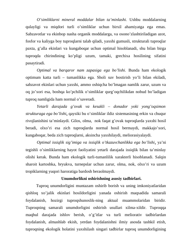 O’simliklarni  mineral  moddalar bilan ta’minlashi.  Ushbu moddalarning
qulayligi  va  miqdori  turli  o’simliklar  uchun  birxil  ahamiyatga  ega  emas.
Sabzavotlar va ekinbop nasha organik moddalarga, va osono’zlashtiriladigan azot,
fosfor va kaliyga boy tuproqlarni talab qiladi, yaxshi gumusli, strukturali tuproqlar
paxta, g’alla ekinlari va kungaboqar uchun optimal hisoblanadi, shu bilan birga
tuproqda  chirindining  ko’pligi  uzum,  tamaki,  grechixa  hosilining  sifatini
pasaytiradi.
Optimal  va barqaror  nam zapasiga  ega bo’lishi. Bunda  ham  ekologik
optimum katta turli – tumanlikka ega. Sholi suv bostirish yo’li bilan ekiladi,
sabzavot ekinlari uchun yaxshi, ammo oshiqcha bo’lmagan namlik zarur, uzum va
oq jo’xori esa, boshqa ko’pchilik o’simliklar qurg’oqchilikdan nobud bo’ladigan
tuproq namligida ham normal o’saveradi.
Yetarli  darajada  g’ovak  va  kesakli  –  donador  yoki  yong’oqsimon
strukturaga ega bo’lishi, qaysiki bu o’simliklar ildiz sistemasining erkin va chuqur
rivojlanishini ta’minlaydi. Gilos, olma,  nok faqat g’ovak tuproqlarda yaxshi hosil
beradi,  olxo’ri  esa  zich  tuproqlarda  normal  hosil  bermaydi,  makkajo’xori,
kungaboqar, beda zich tuproqlarni, aksincha yaxshilaydi, meliorasiyalaydi.
Optimal issiqlik sig’imiga va issiqlik o’tkazuvchanlikka ega bo’lishi, ya’ni
tegishli o’simliklarning hayot faoliyatini yetarli darajada issiqlik bilan ta’minlay
olishi kerak. Bunda ham ekologik turli-tumanlilik xarakterli hisoblanadi. Salqin
sharoit kartoshka, bryukva, turnepslar uchun zarur, olma, nok, olxo’ri va uzum
tropiklarning yuqori haroratiga bardosh beraolmaydi. 
Unumdorlikni oshirishning asosiy tadbirlari.
Tuproq unumdorligini muntazam oshirib borish va uning imkoniyatlaridan
qishloq  xo’jalik  ekinlari  hosildorligini  yanada  oshirish  maqsadida  samarali
foydalanish,  hozirgi  tuproqshunoslik-ning  aktual  muammolaridan  biridir.
Tuproqning  samarali  unumdorligini  oshirish  usullari  xilma-xildir.  Tuproqqa
maqbul  darajada  ishlov  berish,  o’g’itlar  va  turli  meliorativ  tadbirlardan
foydalanish, almashlab ekish, yerdan foydalanishni ilmiy asosda tashkil etish,
tuproqning ekologik holatini yaxshilash singari tadbirlar tuproq unumdorligining
