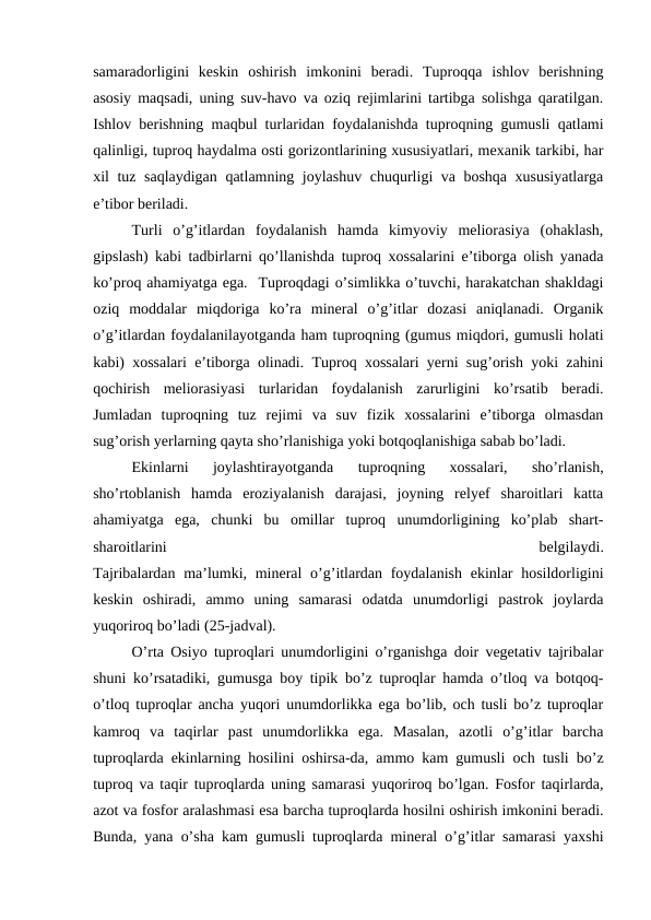 samaradorligini  keskin  oshirish  imkonini  beradi.  Tuproqqa  ishlov  berishning
asosiy maqsadi, uning suv-havo va oziq rejimlarini tartibga solishga qaratilgan.
Ishlov berishning maqbul turlaridan foydalanishda tuproqning gumusli qatlami
qalinligi, tuproq haydalma osti gorizontlarining xususiyatlari, mexanik tarkibi, har
xil tuz saqlaydigan qatlamning joylashuv chuqurligi va boshqa xususiyatlarga
e’tibor beriladi.
Turli  o’g’itlardan  foydalanish  hamda  kimyoviy  meliorasiya  (ohaklash,
gipslash) kabi tadbirlarni qo’llanishda tuproq xossalarini e’tiborga olish yanada
ko’proq ahamiyatga ega.  Tuproqdagi o’simlikka o’tuvchi, harakatchan shakldagi
oziq  moddalar  miqdoriga  ko’ra  mineral  o’g’itlar  dozasi  aniqlanadi.  Organik
o’g’itlardan foydalanilayotganda ham tuproqning (gumus miqdori, gumusli holati
kabi) xossalari e’tiborga olinadi. Tuproq xossalari yerni sug’orish yoki zahini
qochirish  meliorasiyasi  turlaridan  foydalanish  zarurligini  ko’rsatib  beradi.
Jumladan  tuproqning  tuz  rejimi  va  suv  fizik  xossalarini  e’tiborga  olmasdan
sug’orish yerlarning qayta sho’rlanishiga yoki botqoqlanishiga sabab bo’ladi.
Ekinlarni  joylashtirayotganda  tuproqning  xossalari,  sho’rlanish,
sho’rtoblanish  hamda  eroziyalanish  darajasi,  joyning  relyef  sharoitlari  katta
ahamiyatga  ega,  chunki  bu  omillar  tuproq  unumdorligining  ko’plab  shart-
sharoitlarini
 
belgilaydi.
Tajribalardan ma’lumki, mineral o’g’itlardan foydalanish  ekinlar  hosildorligini
keskin  oshiradi,  ammo  uning  samarasi  odatda  unumdorligi  pastrok  joylarda
yuqoriroq bo’ladi (25-jadval).
O’rta Osiyo tuproqlari unumdorligini o’rganishga doir vegetativ tajribalar
shuni ko’rsatadiki, gumusga boy tipik bo’z tuproqlar hamda o’tloq va botqoq-
o’tloq tuproqlar ancha yuqori unumdorlikka ega bo’lib, och tusli bo’z tuproqlar
kamroq  va  taqirlar  past  unumdorlikka  ega.  Masalan,  azotli  o’g’itlar  barcha
tuproqlarda ekinlarning hosilini oshirsa-da, ammo kam gumusli och tusli bo’z
tuproq va taqir tuproqlarda uning samarasi yuqoriroq bo’lgan. Fosfor taqirlarda,
azot va fosfor aralashmasi esa barcha tuproqlarda hosilni oshirish imkonini beradi.
Bunda, yana o’sha kam gumusli tuproqlarda mineral o’g’itlar samarasi yaxshi
