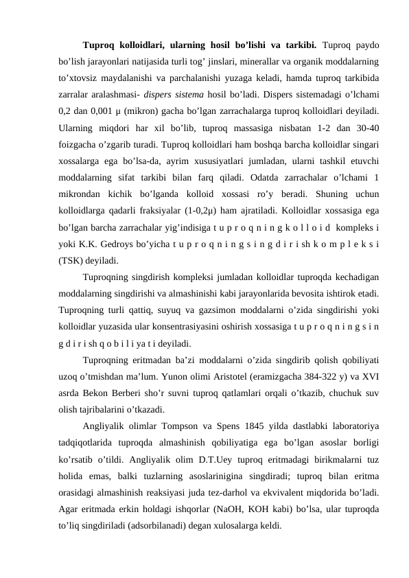 Tuproq kolloidlari, ularning hosil  bo’lishi  va tarkibi.  Tuproq paydo
bo’lish jarayonlari natijasida turli tog’ jinslari, minerallar va organik moddalarning
to’xtovsiz maydalanishi va parchalanishi yuzaga keladi, hamda tuproq tarkibida
zarralar aralashmasi- dispers sistema hosil bo’ladi. Dispers sistemadagi o’lchami
0,2 dan 0,001 μ (mikron) gacha bo’lgan zarrachalarga tuproq kolloidlari deyiladi.
Ularning  miqdori  har  xil  bo’lib,  tuproq  massasiga  nisbatan  1-2  dan  30-40
foizgacha o’zgarib turadi. Tuproq kolloidlari ham boshqa barcha kolloidlar singari
xossalarga  ega  bo’lsa-da,  ayrim  xususiyatlari  jumladan,  ularni  tashkil  etuvchi
moddalarning  sifat  tarkibi  bilan  farq  qiladi.  Odatda  zarrachalar  o’lchami  1
mikrondan  kichik  bo’lganda  kolloid  xossasi  ro’y  beradi.  Shuning  uchun
kolloidlarga qadarli fraksiyalar (1-0,2μ) ham ajratiladi. Kolloidlar xossasiga ega
bo’lgan barcha zarrachalar yig’indisiga t u p r o q n i n g k o l l o i d  kompleks i
yoki K.K. Gedroys bo’yicha t u p r o q n i n g s i n g d i r i sh k o m p l e k s i
(TSK) deyiladi.
Tuproqning singdirish kompleksi jumladan kolloidlar tuproqda kechadigan
moddalarning singdirishi va almashinishi kabi jarayonlarida bevosita ishtirok etadi.
Tuproqning turli qattiq, suyuq va gazsimon moddalarni o’zida singdirishi yoki
kolloidlar yuzasida ular konsentrasiyasini oshirish xossasiga t u p r o q n i n g s i n
g d i r i sh q o b i l i ya t i deyiladi.
Tuproqning eritmadan ba’zi moddalarni o’zida singdirib qolish qobiliyati
uzoq o’tmishdan ma’lum. Yunon olimi Aristotel (eramizgacha 384-322 y) va XVI
asrda Bekon Berberi sho’r suvni tuproq qatlamlari orqali o’tkazib, chuchuk suv
olish tajribalarini o’tkazadi.
Angliyalik olimlar Tompson va Spens 1845 yilda dastlabki laboratoriya
tadqiqotlarida  tuproqda  almashinish  qobiliyatiga  ega  bo’lgan  asoslar  borligi
ko’rsatib  o’tildi.  Angliyalik olim  D.T.Uey  tuproq  eritmadagi  birikmalarni  tuz
holida  emas,  balki  tuzlarning  asoslarinigina  singdiradi;  tuproq  bilan  eritma
orasidagi almashinish reaksiyasi juda tez-darhol va ekvivalent miqdorida bo’ladi.
Agar eritmada erkin holdagi ishqorlar (NaOH, KOH kabi) bo’lsa, ular tuproqda
to’liq singdiriladi (adsorbilanadi) degan xulosalarga keldi.
