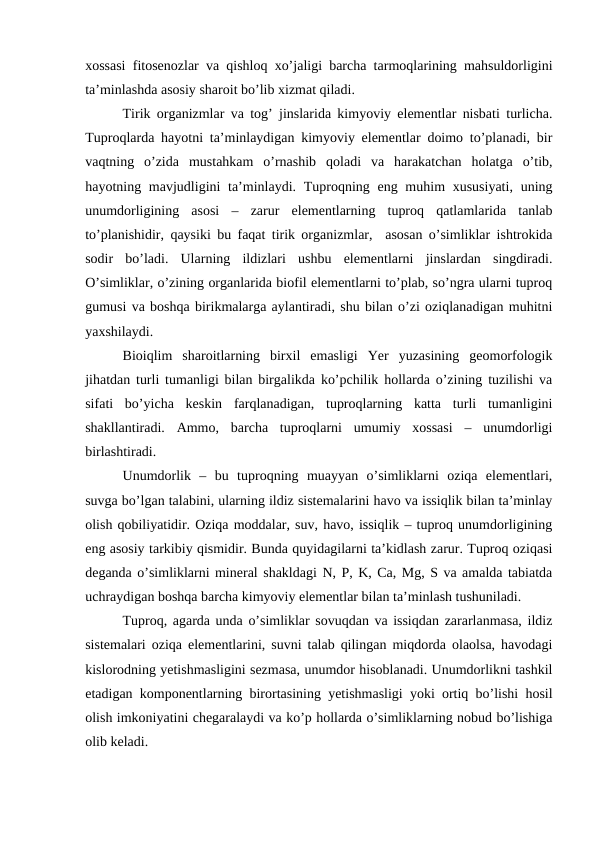 xossasi fitosenozlar va qishloq xo’jaligi barcha tarmoqlarining mahsuldorligini
ta’minlashda asosiy sharoit bo’lib xizmat qiladi.
Tirik organizmlar va tog’ jinslarida kimyoviy elementlar nisbati turlicha.
Tuproqlarda hayotni ta’minlaydigan kimyoviy elementlar doimo to’planadi, bir
vaqtning  o’zida  mustahkam  o’rnashib  qoladi  va  harakatchan  holatga  o’tib,
hayotning mavjudligini  ta’minlaydi. Tuproqning eng muhim  xususiyati,  uning
unumdorligining  asosi  –  zarur  elementlarning  tuproq  qatlamlarida  tanlab
to’planishidir, qaysiki bu faqat tirik organizmlar,  asosan o’simliklar ishtrokida
sodir  bo’ladi.  Ularning  ildizlari  ushbu  elementlarni  jinslardan  singdiradi.
O’simliklar, o’zining organlarida biofil elementlarni to’plab, so’ngra ularni tuproq
gumusi va boshqa birikmalarga aylantiradi, shu bilan o’zi oziqlanadigan muhitni
yaxshilaydi. 
Bioiqlim  sharoitlarning  birxil  emasligi  Yer  yuzasining  geomorfologik
jihatdan turli tumanligi bilan birgalikda ko’pchilik hollarda o’zining tuzilishi va
sifati  bo’yicha  keskin  farqlanadigan,  tuproqlarning  katta  turli  tumanligini
shakllantiradi.  Ammo,  barcha  tuproqlarni  umumiy  xossasi  –  unumdorligi
birlashtiradi.
Unumdorlik  –  bu  tuproqning  muayyan  o’simliklarni  oziqa  elementlari,
suvga bo’lgan talabini, ularning ildiz sistemalarini havo va issiqlik bilan ta’minlay
olish qobiliyatidir. Oziqa moddalar, suv, havo, issiqlik – tuproq unumdorligining
eng asosiy tarkibiy qismidir. Bunda quyidagilarni ta’kidlash zarur. Tuproq oziqasi
deganda o’simliklarni mineral shakldagi N, P, K, Ca, Mg, S va amalda tabiatda
uchraydigan boshqa barcha kimyoviy elementlar bilan ta’minlash tushuniladi.  
Tuproq, agarda unda o’simliklar sovuqdan va issiqdan zararlanmasa, ildiz
sistemalari oziqa elementlarini, suvni talab qilingan miqdorda olaolsa, havodagi
kislorodning yetishmasligini sezmasa, unumdor hisoblanadi. Unumdorlikni tashkil
etadigan komponentlarning birortasining yetishmasligi yoki ortiq bo’lishi hosil
olish imkoniyatini chegaralaydi va ko’p hollarda o’simliklarning nobud bo’lishiga
olib keladi.
