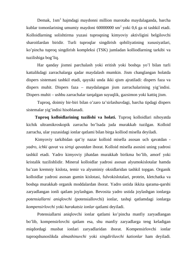 Demak, 1sm3 hajmdagi maydonni million marotaba maydalaganda, barcha
kublar tomonlarining umumiy maydoni 60000000 sm2 yoki 0,6 ga ni tashkil etadi.
Kolloidlarning  solishtirma  yuzasi  tuproqning  kimyoviy  aktivligini  belgilovchi
sharoitlardan  biridir.  Turli  tuproqlar  singdirish  qobiliyatining  xususiyatlari,
ko’pincha tuproq singdirish kompleksi (TSK) jumladan kolliodlarning tarkibi va
tuzilishiga bog’liq.
Har  qanday jismni  parchalash  yoki  eritish yoki  boshqa  yo’l  bilan turli
kattalikdagi zarrachalarga qadar maydalash mumkin. Jism changlangan holatda
dispers sistemani tashkil etadi, qaysiki unda ikki qism ajratiladi: dispers faza va
dispers  muhit.  Dispers  faza  –  maydalangan  jism  zarrachalarining  yig’indisi.
Dispers muhit – ushbu zarrachalar tarqalgan suyuqlik, gazsimon yoki kattiq jism.
Tuproq, doimiy bir-biri bilan o’zaro ta’sirlashuvdagi, barcha tipdagi dispers
sistemalar yig’indisi hisoblanadi.
Tuproq kolloidlarining tuzilishi va holati. Tuproq kolloidlari nihoyatda
kichik  ultramikroskopik  zarracha  bo’lsada  juda  murakkab  tuzilgan.  Kolloid
zarracha, ular yuzasidagi ionlar qatlami bilan birga kolliod misella deyiladi.
Kimyoviy tarkibidan  qat’iy nazar  kolloid misella  asosan  uch qavatdan  -
yadro, ichki qavat va sirtqi qavatdan iborat. Kolloid misella asosini uning yadrosi
tashkil  etadi.  Yadro  kimyoviy  jihatdan  murakkab  birikma  bo’lib,  amorf  yoki
kristalik tuzilishlidir. Mineral kolloidlar yadrosi asosan alyumokislotalar hamda
ba’zan kremniy kislota, temir va alyuminiy oksidlaridan tashkil topgan. Organik
kolloidlar yadrosi asosan gumin kislotasi, fulvokislotalari, protein, kletchatka va
boshqa murakkab organik moddalardan iborat. Yadro ustida ikkita qarama-qarshi
zaryadlangan ionli qatlam joylashgan. Bevosita yadro ustida joylashgan ionlarga
potensiallarni  aniqlovchi (potensiallovchi)  ionlar,  tashqi  qatlamdagi  ionlarga
kompensirlovchi yoki harakatsiz ionlar qatlami deyiladi.
Potensiallarni  aniqlovchi  ionlar  qatlami  ko’pincha  manfiy  zaryadlangan
bo’lib,  kompensirlovchi  qatlam  esa,  shu  manfiy  zaryadlarga  teng  keladigan
miqdordagi  musbat  ionlari  zaryadlaridan  iborat.  Kompensirlovchi  ionlar
tuproqshunoslikda  almashinuvchi yoki  singdiriluvchi  kationlar ham  deyiladi.
