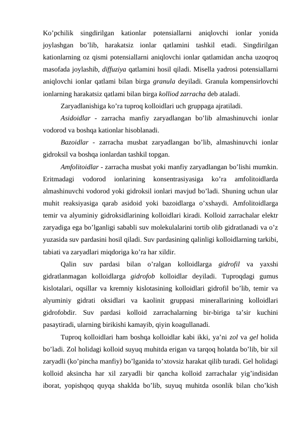 Ko’pchilik  singdirilgan  kationlar  potensiallarni  aniqlovchi  ionlar  yonida
joylashgan  bo’lib,  harakatsiz  ionlar  qatlamini  tashkil  etadi.  Singdirilgan
kationlarning oz qismi potensiallarni aniqlovchi ionlar qatlamidan ancha uzoqroq
masofada joylashib, diffuziya qatlamini hosil qiladi. Misella yadrosi potensiallarni
aniqlovchi ionlar qatlami bilan birga granula deyiladi. Granula kompensirlovchi
ionlarning harakatsiz qatlami bilan birga kolliod zarracha deb ataladi. 
Zaryadlanishiga ko’ra tuproq kolloidlari uch gruppaga ajratiladi.
Asidoidlar -  zarracha  manfiy  zaryadlangan  bo’lib  almashinuvchi  ionlar
vodorod va boshqa kationlar hisoblanadi.
Bazoidlar -  zarracha  musbat  zaryadlangan  bo’lib,  almashinuvchi  ionlar
gidroksil va boshqa ionlardan tashkil topgan.
Amfolitoidlar - zarracha musbat yoki manfiy zaryadlangan bo’lishi mumkin.
Eritmadagi  vodorod  ionlarining  konsentrasiyasiga  ko’ra  amfolitoidlarda
almashinuvchi vodorod yoki gidroksil ionlari mavjud bo’ladi. Shuning uchun ular
muhit  reaksiyasiga  qarab  asidoid  yoki  bazoidlarga  o’xshaydi.  Amfolitoidlarga
temir va alyuminiy gidroksidlarining kolloidlari kiradi. Kolloid zarrachalar elektr
zaryadiga ega bo’lganligi sababli suv molekulalarini tortib olib gidratlanadi va o’z
yuzasida suv pardasini hosil qiladi. Suv pardasining qalinligi kolloidlarning tarkibi,
tabiati va zaryadlari miqdoriga ko’ra har xildir.
Qalin  suv  pardasi  bilan  o’ralgan  kolloidlarga  gidrofil va  yaxshi
gidratlanmagan  kolloidlarga  gidrofob kolloidlar  deyiladi.  Tuproqdagi  gumus
kislotalari, oqsillar va kremniy kislotasining kolloidlari gidrofil bo’lib, temir va
alyuminiy  gidrati  oksidlari  va  kaolinit  gruppasi  minerallarining  kolloidlari
gidrofobdir.  Suv  pardasi  kolloid  zarrachalarning  bir-biriga  ta’sir  kuchini
pasaytiradi, ularning birikishi kamayib, qiyin koagullanadi.
Tuproq kolloidlari ham boshqa kolloidlar kabi ikki, ya’ni zol va gel holida
bo’ladi. Zol holidagi kolloid suyuq muhitda erigan va tarqoq holatda bo’lib, bir xil
zaryadli (ko’pincha manfiy) bo’lganida to’xtovsiz harakat qilib turadi. Gel holidagi
kolloid aksincha  har  xil  zaryadli  bir  qancha  kolloid zarrachalar  yig’indisidan
iborat, yopishqoq quyqa shaklda bo’lib, suyuq muhitda osonlik bilan cho’kish
