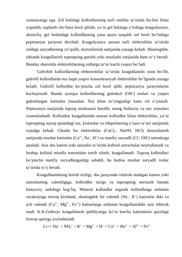 xususiyatiga ega. Zol holidagi kolloidlarning turli omillar ta’sirida bir-biri bilan
yopishib, tuplanib cho’kma hosil qilishi, ya’ni gel holatiga o’tishiga koagulyasiya,
aksincha, gel holatidagi kolloidlarning yana qayta tarqalib zol hosil bo’lishiga
peptizasiya jarayoni  deyiladi.  Koagulyasiya  asosan  turli  elektrolitlar  ta’sirida
zoldagi zaryadlarning yo’qolib, neytrallanish natijasida yuzaga keladi. Shuningdek,
tabiatda koagullanish tuproqning qurishi yoki muzlashi natijasida ham ro’y beradi.
Bunday sharoitda elektrolitlarning zollarga ta’sir kuchi yuqori bo’ladi.
Gidrofob kolloidlarning elektorolitlar ta’sirida koagullanishi oson bo’lib,
gidrofil kolloidlarda esa faqat yuqori konsentrasiyali elektrolitlar bo’lganda yuzaga
keladi.  Gidrofil  kolloidlar  ko’pincha  zol  hosil  qilib,  peptizasiya  jarayonlarini
kuchaytiradi.  Bunda  ayniqsa  kolloidlarning  gidroksil  (OH-)  ionlari  va  yuqori
gidratlangan  kationlar  (masalan,  Na)  bilan  to’yinganligi  katta  rol  o’ynaydi.
Peptizasiya natijasida tuproq strukturasi buzilib, uning fizikaviy va suv xossalari
yomonlashadi. Kolloidlar koagullanishi asosan kolloidlar bilan elektrolitlar, ya’ni
tuproqning suyuq qismidagi tuz, kislotalar va ishqorlarning o’zaro ta’siri natijasida
vujudga  keladi.  Chunki  bu  elektrolitlar  (CaCl2,  NaOH,  HCl)  dissosilanish
natijasida musbat kationlar (Ca2+, Na+, H+) va manfiy zaryadli (Cl-, OH-) anionlarga
ajraladi. Ana shu kation yoki anionlar ta’sirida kolloid zarrachalar neytrallanadi va
boshqa kolloid misella tomonidan tortib olinib, koagullanadi. Tuproq kolloidlari
ko’pincha  manfiy  zaryadlanganligi  sababli,  bu  hodisa  musbat  zaryadli  ionlar
ta’sirida ro’y beradi.
Koagullanishning borish tezligi, shu jarayonda ishtirok etadigan kation yoki
anionlarning  valentligiga,  kolloidlar  turiga  va  tuproqning  mexanik  hamda
kimyoviy  tarkibiga  bog’liq.  Mineral  kolloidlar  organik  kolloidlarga  nisbatan
reyaksiyaga tezroq kirishadi, shuningdek bir valentli (Na+, K+) kationlar ikki va
uch valentli (Ca2+, Mg2+, Fe3+) kationlarga nisbatan koagullanishda sust ishtirok
etadi. K.K.Gedroys koagullanish qobiliyatiga ko’ra barcha kationlarni quyidagi
liotrop qatorga joylashtiradi:
Li+< Na+ < NH4
+ < K+ < Mg2+ < H+ < Ca2+ < Ba2+ < Al3+ < Fe3+
