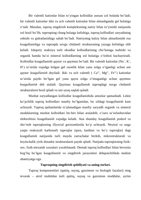 Bir valentli kationlar bilan to’yingan kolloidlar asosan zol holatda bo’ladi;
bir valentli kationlar ikki va uch valentli kationlar bilan almashganda gel holatiga
o’tadi. Masalan, tuproq singdirish kompleksining natriy bilan to’yinishi natijasida
zol hosil bo’lib, tuproqning chang holatga kelishiga, tuproq kolliodlari zaryadining
oshishi va gidratlanishiga sabab bo’ladi. Natriyning kalsiy bilan almashinishi esa
koagullanishga va tuproqda suvga chidamli strukturaning yuzaga kelishiga olib
keladi.  Ishqoriy  reaksiya  turli  oksidlar  kolloidlarining  cho’kmaga  tushishi  va
organik hamda ba’zi mineral kolloidlarning zol holatiga o’tishini kuchaytiradi.
Kolloidlar koagullanishi qaytar va qaytmas bo’ladi. Bir valentli kationlar (Na+, K+,
H+) ta’sirida vujudga kelgan gel osonlik bilan yana zolga o’tganligi uchun uni
qaytar koagullanish deyiladi. Ikki va uch valentli ( Ca2+, Mg2+, Fe3+) kationlar
ta’sirida  paydo  bo’lgan  gel  yana  qayta  zolga  o’tmaganligi  uchun  qaytmas
koagullanish deb  ataladi.  Qaytmas  koagullanish  tuproqdagi  suvga  chidamli
strukturalarni hosil qiladi va uni uzoq saqlab qoladi.
Musbat zaryadlangan kolliodlar koagullanishida anionlar qatnashadi. Lekin
ko’pchilik tuproq kolloidlari manfiy bo’lganidan, bu xildagi koagullanish kam
uchraydi. Tuproq qatlamlarida to’planadigan manfiy zaryadli organik va mineral
moddalarning musbat kolloidlari bir-biri bilan aralashib, o’zaro ta’sirlashuvidan
elektrolitsiz koagullanish vujudga keladi. Ana shunday koagullanish podzol va
sho’rtob tuproqlarning illyuvial gorizontlarida ko’p uchraydi. Neytral va unga
yaqin  reaksiyali  karbonatli  tuproqlar  (qora,  kashtan  va  bo’z  tuproqlar)  dagi
koagullanish  natijasida  turli  mayda  zarrachalar  birikib,  mikrostrukturali  va
keyinchalik yirik donador strukturalarni paydo qiladi. Natijada tuproqlarning fizik-
suv, fizik-mexanik xossalari yaxshilanadi. Demak tuproq kolliodlari bilan bevosita
bog’liq  bo’lgan  koagullanish  va  singdirish  jarayonlari  dehqonchilikda  muhim
ahamiyatga ega. 
Tuproqning singdirish qobiliyati va uning turlari.
Tuproq komponentlari (qattiq, suyuq, gazsimon va biologik fazalari) ning
tevarak  –  atrof  muhitdan  turli  qattiq,  suyuq  va  gazsimon  moddalar,  ayrim
