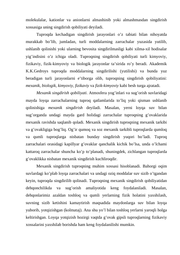 molekulalar, kationlar va anionlarni almashinib yoki almashmasdan  singdirish
xossasiga uning singdirish qobiliyati deyiladi.
Tuproqda  kechadigan  singdirish  jarayonlari  o’z  tabiati  bilan  nihoyatda
murakkab  bo’lib,  jumladan,  turli  moddalarning  zarrachalar  yuzasida  yutilib,
ushlanib qolinishi yoki ularning bevosita singdirilmasligi kabi xilma-xil hodisalar
yig’indisini  o’z  ichiga  oladi.  Tuproqning  singdirish  qobiliyati  turli  kimyoviy,
fizikaviy, fizik-kimyoviy va biologik jarayonlar ta’sirida ro’y beradi. Akademik
K.K.Gedroys  tuproqda  moddalarning  singdirilishi  (yutilishi)  va  bunda  yuz
beradigan  turli  jarayonlarni  e’tiborga  olib,  tuproqning  singdirish  qobiliyatini:
mexanik, biologik, kimyoviy, fizikaviy va fizik-kimyoviy kabi besh turga ajratadi.
Mexanik singdirish qobiliyati. Atmosfera yog’inlari va sug’orish suvlaridagi
mayda  loyqa  zarrachalarning tuproq  qatlamlarida  to’liq  yoki  qisman  ushlanib
qolinishiga  mexanik  singdirish deyiladi.  Masalan,  yerni  loyqa  suv  bilan
sug’organda  undagi  mayda  gard  holidagi  zarrachalar  tuproqning  g’ovaklarida
mexanik ravishda saqlanib qoladi. Mexanik singdirish tuproqning mexanik tarkibi
va g’ovakligiga bog’liq. Og’ir qumoq va soz mexanik tarkibli tuproqlarda qumloq
va  qumli  tuproqlarga  nisbatan  bunday  singdirish  yuqori  bo’ladi.  Tuproq
zarrachalari orasidagi kapillyar g’ovaklar qanchalik kichik bo’lsa, unda o’lchami
kattaroq zarrachalar shuncha ko’p to’planadi, shuningdek, zichlangan tuproqlarda
g’ovaklikka nisbatan mexanik singdirish kuchliroqdir.
Mexanik singdirish tuproqning muhim xossasi hisoblanadi. Bahorgi oqim
suvlardagi ko’plab loyqa zarrachalari va undagi oziq moddalar suv sizib o’tgandan
keyin, tuproqda singdirilib qolinadi. Tuproqning mexanik singdirish qobiliyatidan
dehqonchilikda  va  sug’orish  amaliyotida  keng  foydalaniladi.  Masalan,
dehqonlarimiz  azaldan  toshloq  va  qumli  yerlarning  fizik  holatini  yaxshilash,
suvning  sizib  ketishini  kamaytirish  maqsadida  maydonlarga  suv  bilan  loyqa
yuborib, yotqizishgan (kolmataj). Ana shu yo’l bilan toshloq yerlarni yaroqli holga
keltirishgan. Loyqa yotqizish hozirgi vaqtda g’ovak gipsli tuproqlarning fizikaviy
xossalarini yaxshilab borishda ham keng foydalanilishi mumkin.
