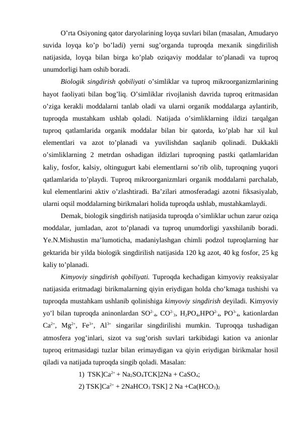 O’rta Osiyoning qator daryolarining loyqa suvlari bilan (masalan, Amudaryo
suvida  loyqa  ko’p  bo’ladi)  yerni  sug’organda  tuproqda  mexanik  singdirilish
natijasida,  loyqa  bilan  birga  ko’plab  oziqaviy  moddalar  to’planadi  va  tuproq
unumdorligi ham oshib boradi.
Biologik singdirish qobiliyati o’simliklar va tuproq mikroorganizmlarining
hayot faoliyati bilan bog’liq. O’simliklar rivojlanish davrida tuproq eritmasidan
o’ziga kerakli moddalarni tanlab oladi va ularni organik moddalarga aylantirib,
tuproqda  mustahkam  ushlab  qoladi.  Natijada  o’simliklarning  ildizi  tarqalgan
tuproq  qatlamlarida  organik  moddalar  bilan  bir  qatorda,  ko’plab  har  xil  kul
elementlari  va  azot  to’planadi  va  yuvilishdan  saqlanib  qolinadi.  Dukkakli
o’simliklarning  2  metrdan  oshadigan  ildizlari  tuproqning  pastki  qatlamlaridan
kaliy, fosfor, kalsiy, oltingugurt kabi elementlarni so’rib olib, tuproqning yuqori
qatlamlarida to’playdi. Tuproq mikroorganizmlari organik moddalarni parchalab,
kul elementlarini aktiv o’zlashtiradi. Ba’zilari atmosferadagi azotni fiksasiyalab,
ularni oqsil moddalarning birikmalari holida tuproqda ushlab, mustahkamlaydi.
Demak, biologik singdirish natijasida tuproqda o’simliklar uchun zarur oziqa
moddalar, jumladan, azot to’planadi va tuproq unumdorligi yaxshilanib boradi.
Ye.N.Mishustin ma’lumoticha, madaniylashgan chimli podzol tuproqlarning har
gektarida bir yilda biologik singdirilish natijasida 120 kg azot, 40 kg fosfor, 25 kg
kaliy to’planadi.
Kimyoviy singdirish qobiliyati. Tuproqda kechadigan kimyoviy reaksiyalar
natijasida eritmadagi birikmalarning qiyin eriydigan holda cho’kmaga tushishi va
tuproqda mustahkam ushlanib qolinishiga kimyoviy singdirish deyiladi. Kimyoviy
yo’l bilan tuproqda aninonlardan SO2-
4, CO2-
3, H2PO4,HPO2-
4, PO3-
4, kationlardan
Ca2+,  Mg2+,  Fe3+,  Al3+ singarilar  singdirilishi  mumkin.  Tuproqqa  tushadigan
atmosfera yog’inlari, sizot  va sug’orish suvlari  tarkibidagi  kation va anionlar
tuproq eritmasidagi tuzlar bilan erimaydigan va qiyin eriydigan birikmalar hosil
qiladi va natijada tuproqda singib qoladi. Masalan: 
1) TSK]Ca2+ + Na2SO4TCK]2Na + CaSO4;
2) TSK]Ca2+ + 2NaHCO3 TSK] 2 Na +Ca(HCO3)2
