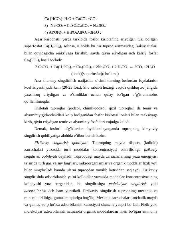Ca (HCO3)2 H2O + CaCO3 +CO2;
3) Na2CO3 + CaSO4CaCO3 + Na2SO4;
4) Al(OH)3 + H3PO4AlPO4 +3H2O ;
Agar karbonatli yerga tarkibida fosfor kislotaning eriydigan tuzi bo’lgan
superfosfat Ca(H2PO4)2 solinsa, u holda bu tuz tuproq eritmasidagi kalsiy tuzlari
bilan quyidagicha reaksiyaga kirishib, suvda qiyin eriydigan uch kalsiy fosfat
Ca3(PO4)2 hosil bo’ladi:
2 CaCO3 + Ca(H2PO4)2 = Ca3(PO4)2 + 2Na2CO3 + 2 H2CO3 → 2CO2 +2H2O
(ohak)(superfosfat)(cho’kma)
Ana shunday singdirilish natijasida o’simliklarning fosfordan foydalanish
koeffisiyenti juda kam (20-25 foiz). Shu sababli hozirgi vaqtda qishloq xo’jaligida
yaxshiroq  eriydigan  va  o’simliklar  uchun  qulay  bo’lgan  o’g’it-ammofos
qo’llanilmoqda.
Kislotali  tuproqlar  (podzol,  chimli-podzol,  qizil  tuproqlar)  da  temir  va
alyuminiy gidrooksidlari ko’p bo’lganidan fosfor kislotasi ionlari bilan reaksiyaga
kirib, qiyin eriydigan temir va alyuminiy fosfatlari vujudga keladi.
Demak,  fosforli  o’g’itlardan  foydalanilayotganda  tuproqning  kimyoviy
singdirish qobiliyatiga alohida e’tibor berish lozim.
Fizikaviy  singdirish  qobiliyati.  Tuproqning  mayda  dispers  (kolloid)
zarrachalari  yuzasida  turli  moddalar  konsentrasiyasi  oshirilishiga  fizikaviy
singdirish qobiliyati deyiladi. Tuproqdagi mayda zarrachalarning yuza energiyasi
ta’sirida turli gaz va suv bug’lari, mikroorganizmlar va organik moddalar fizik yo’l
bilan singdiriladi hamda ularni tuproqdan yuvilib ketishdan saqlaydi. Fizikaviy
singdirishda adsorbilanish ya’ni kolloidlar yuzasida moddalar konsentrasiyasining
ko’payishi  yuz  berganidan,  bu  singdirishga  molekulyar  singdirish yoki
adsorbilanish deb ham yuritiladi. Fizikaviy singdirish tuproqning mexanik va
mineral tarkibiga, gumus miqdoriga bog’liq. Mexanik zarrachalar qanchalik mayda
va gumus ko’p bo’lsa adsorbilanish xususiyati shuncha yuqori bo’ladi. Fizik yoki
molekulyar adsorbilanish natijasida organik moddalardan hosil bo’lgan ammoniy
