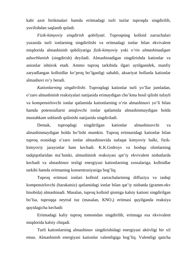 kabi  azot  birikmalari  hamda  eritmadagi  turli  tuzlar  tuproqda  singdirilib,
yuvilishdan saqlanib qoladi.
Fizik-kimyoviy  singdirish  qobiliyati. Tuproqning  kolloid  zarrachalari
yuzasida  turli  ionlarning  singdirilishi  va  eritmadagi  ionlar  bilan  ekvivalent
miqdorida  almashinish  qobiliyatiga  fizik-kimyoviy yoki  o’rin  almashinadigan
adsorblanish (singdirish)  deyiladi.  Almashinadigan  singdirishda  kationlar  va
anionlar  ishtirok  etadi.  Ammo  tuproq  tarkibida  ilgari  aytilganidek,  manfiy
zaryadlangan kolloidlar ko’proq bo’lganligi sababli, aksariyat hollarda kationlar
almashuvi ro’y beradi.
Kationlarning  singdirilishi.  Tuproqdagi  kationlar  turli  yo’llar  jumladan,
o’zaro almashinish reaksiyalari natijasida erimaydigan cho’kma hosil qilishi tufayli
va kompensirlovchi ionlar qatlamida kationlarning o’rin almashinuvi yo’li bilan
hamda  potensiallarni  aniqlovchi  ionlar  qatlamida  almashinmaydigan  holda
mustahkam ushlanib qolinishi natijasida singdiriladi.
Demak,  tuproqdagi  singdirilgan  kationlar  almashinuvchi  va
almashinmaydigan holda bo’lishi mumkin. Tuproq eritmasidagi kationlar bilan
tuproq  orasidagi  o’zaro  ionlar  almashinuvida  nafaqat  kimyoviy  balki,  fizik-
kimyoviy  jarayonlar  ham  kechadi.  K.K.Gedroys  va  boshqa  olimlarning
tadqiqotlaridan  ma’lumki,  almashinish  reaksiyasi  qat’iy  ekvivalent  nisbatlarda
kechadi  va  almashinuv  tezligi  energiyasi  kationlarning  xossalariga,  kolloidlar
tarkibi hamda eritmaning konsentrasiyasiga bog’liq.
Tuproq  eritmasi  ionlari  kolloid  zarrachalarining  diffuziya  va  tashqi
kompensirlovchi (harakatsiz) qatlamidagi ionlar bilan qat’iy nisbatda (gramm-ekv
hisobida) almashinadi. Masalan, tuproq kolloid qismiga kalsiy kationi singdirilgan
bo’lsa,  tuproqqa  neytral  tuz  (masalan,  KNO3)  eritmasi  quyilganda  reaksiya
quyidagicha kechadi: 
Eritmadagi  kaliy  tuproq  tomonidan  singdirilib,  eritmaga  esa  ekvivalent
miqdorida kalsiy chiqadi. 
Turli kationlarning almashinuv singdirishidagi energiyasi aktivligi bir xil
emas. Almashinish energiyasi kationlar valentligiga bog’liq. Valentligi qancha
