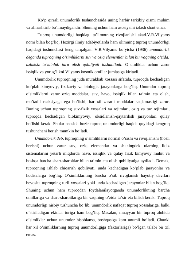 Ko’p qirrali unumdorlik tushunchasida uning harbir tarkibiy qismi muhim
va almashtirib bo’lmaydigandir. Shuning uchun ham asosiysini izlash shart emas.
Tuproq unumdorligi haqidagi ta’limotning rivojlanishi akad.V.R.Vilyams
nomi bilan bog’liq. Hozirgi ilmiy adabiyotlarda ham olimning tuproq unumdorligi
haqidagi tushunchasi keng tarqalgan. V.R.Vilyams bo’yicha (1936)  unumdorlik
deganda tuproqning o’simliklarni suv va oziq elementlar bilan bir vaqtning o’zida,
uzluksiz  ta’minlab  tura  olish  qobiliyati  tushuniladi. O’simliklar  uchun  zarur
issiqlik va yorug’likni Vilyams kosmik omillar jumlasiga kiritadi.
Unumdorlik tuproqning juda murakkab xossasi sifatida, tuproqda kechadigan
ko’plab kimyoviy, fizikaviy va biologik jarayonlarga bog’liq. Unumdor tuproq
o’simliklarni  zarur  oziq  moddalar,  suv,  havo,  issiqlik  bilan  ta’min  eta  olish,
mo’tadil  reaksiyaga  ega  bo’lishi,  har  xil  zararli  moddalar  saqlamasligi  zarur.
Buning uchun tuproqning suv-fizik xossalari va rejimlari, oziq va tuz rejimlari,
tuproqda  kechadigan  biokimyoviy,  oksidlanish-qaytarilish  jarayonlari  qulay
bo’lishi kerak. Shular asosida hozir tuproq unumdorligi haqida quyidagi kengroq
tushunchani berish mumkin bo’ladi. 
Unumdorlik deb, tuproqning o’simliklarni normal o’sishi va rivojlanishi (hosil
berishi)  uchun  zarur  suv,  oziq  elementlar  va  shuningdek  ularning  ildiz
sistemalarini yetarli miqdorda havo, issiqlik va qulay fizik kimyoviy muhit va
boshqa barcha shart-sharoitlar bilan ta’min eta olish qobiliyatiga aytiladi. Demak,
tuproqning ishlab chiqarish qobiliyati, unda kechadigan ko’plab jarayonlar va
hodisalarga  bog’liq.  O’simliklarning  barcha  o’sib  rivojlanish  hayotiy  davrlari
bevosita tuproqning turli xossalari yoki unda kechadigan jarayonlar bilan bog’liq.
Shuning  uchun  ham  tuproqdan  foydalanilayotganda  unumdorlikning  barcha
omillariga va shart-sharoitlariga bir vaqtning o’zida ta’sir eta bilish kerak. Tuproq
unumdorligi nisbiy tushuncha bo’lib, unumdorlik nafaqat tuproq xossalariga, balki
o’stiriladigan ekinlar turiga ham bog’liq. Masalan, muayyan bir tuproq alohida
o’simliklar uchun unumdor hisoblansa, boshqasiga kam unumli bo’ladi. Chunki
har xil o’simliklarning tuproq unumdorligiga (faktorlariga) bo’lgan talabi bir xil
emas.
