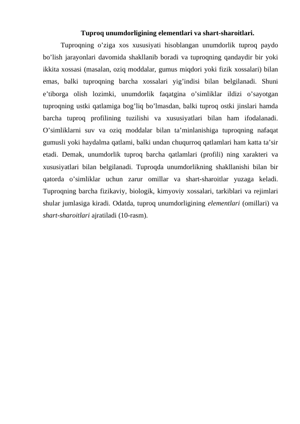 Tuproq unumdorligining elementlari va shart-sharoitlari.
Tuproqning o’ziga xos xususiyati hisoblangan unumdorlik tuproq paydo
bo’lish jarayonlari davomida shakllanib boradi va tuproqning qandaydir bir yoki
ikkita xossasi (masalan, oziq moddalar, gumus miqdori yoki fizik xossalari) bilan
emas,  balki  tuproqning  barcha  xossalari  yig’indisi  bilan  belgilanadi.  Shuni
e’tiborga  olish  lozimki,  unumdorlik  faqatgina  o’simliklar  ildizi  o’sayotgan
tuproqning ustki qatlamiga bog’liq bo’lmasdan, balki tuproq ostki jinslari hamda
barcha  tuproq  profilining  tuzilishi  va  xususiyatlari  bilan  ham  ifodalanadi.
O’simliklarni  suv  va  oziq  moddalar  bilan  ta’minlanishiga  tuproqning  nafaqat
gumusli yoki haydalma qatlami, balki undan chuqurroq qatlamlari ham katta ta’sir
etadi. Demak, unumdorlik tuproq barcha qatlamlari (profili) ning xarakteri va
xususiyatlari bilan belgilanadi. Tuproqda unumdorlikning shakllanishi bilan bir
qatorda  o’simliklar  uchun  zarur  omillar  va  shart-sharoitlar  yuzaga  keladi.
Tuproqning barcha fizikaviy, biologik, kimyoviy xossalari, tarkiblari va rejimlari
shular jumlasiga kiradi. Odatda, tuproq unumdorligining elementlari (omillari) va
shart-sharoitlari ajratiladi (10-rasm).
