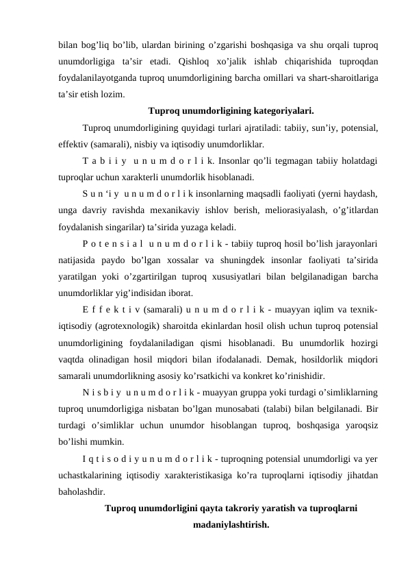 bilan bog’liq bo’lib, ulardan birining o’zgarishi boshqasiga va shu orqali tuproq
unumdorligiga  ta’sir  etadi.  Qishloq  xo’jalik  ishlab  chiqarishida  tuproqdan
foydalanilayotganda tuproq unumdorligining barcha omillari va shart-sharoitlariga
ta’sir etish lozim.
Tuproq unumdorligining kategoriyalari.
Tuproq unumdorligining quyidagi turlari ajratiladi: tabiiy, sun’iy, potensial,
effektiv (samarali), nisbiy va iqtisodiy unumdorliklar. 
T a b i i y  u n u m d o r l i k. Insonlar qo’li tegmagan tabiiy holatdagi
tuproqlar uchun xarakterli unumdorlik hisoblanadi. 
S u n ‘i y  u n u m d o r l i k insonlarning maqsadli faoliyati (yerni haydash,
unga  davriy  ravishda  mexanikaviy  ishlov  berish,  meliorasiyalash,  o’g’itlardan
foydalanish singarilar) ta’sirida yuzaga keladi.
P o t e n s i a l  u n u m d o r l i k - tabiiy tuproq hosil bo’lish jarayonlari
natijasida  paydo  bo’lgan  xossalar  va  shuningdek  insonlar  faoliyati  ta’sirida
yaratilgan  yoki  o’zgartirilgan  tuproq xususiyatlari  bilan  belgilanadigan  barcha
unumdorliklar yig’indisidan iborat.
E f f e k t i v (samarali) u n u m d o r l i k - muayyan iqlim va texnik-
iqtisodiy (agrotexnologik) sharoitda ekinlardan hosil olish uchun tuproq potensial
unumdorligining  foydalaniladigan  qismi  hisoblanadi.  Bu  unumdorlik  hozirgi
vaqtda olinadigan hosil miqdori bilan ifodalanadi. Demak, hosildorlik miqdori
samarali unumdorlikning asosiy ko’rsatkichi va konkret ko’rinishidir.
N i s b i y  u n u m d o r l i k - muayyan gruppa yoki turdagi o’simliklarning
tuproq unumdorligiga nisbatan bo’lgan munosabati (talabi) bilan belgilanadi. Bir
turdagi  o’simliklar  uchun  unumdor  hisoblangan  tuproq,  boshqasiga  yaroqsiz
bo’lishi mumkin.
I q t i s o d i y u n u m d o r l i k - tuproqning potensial unumdorligi va yer
uchastkalarining iqtisodiy xarakteristikasiga ko’ra tuproqlarni iqtisodiy jihatdan
baholashdir.
Tuproq unumdorligini qayta takroriy yaratish va tuproqlarni
madaniylashtirish.
