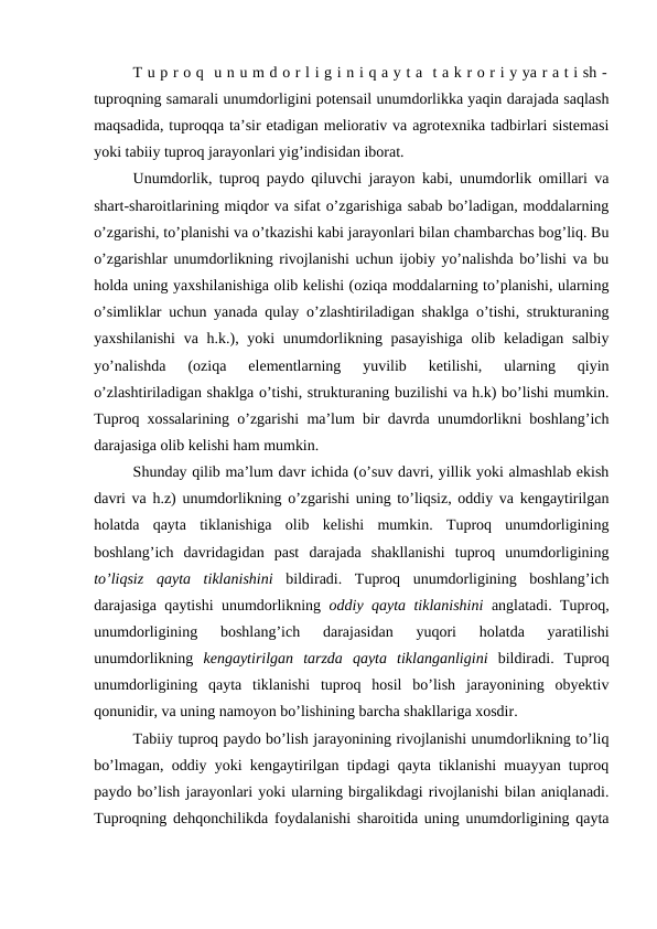 T u p r o q  u n u m d o r l i g i n i q a y t a  t a k r o r i y ya r a t i sh -
tuproqning samarali unumdorligini potensail unumdorlikka yaqin darajada saqlash
maqsadida, tuproqqa ta’sir etadigan meliorativ va agrotexnika tadbirlari sistemasi
yoki tabiiy tuproq jarayonlari yig’indisidan iborat.
Unumdorlik, tuproq paydo qiluvchi jarayon kabi, unumdorlik omillari va
shart-sharoitlarining miqdor va sifat o’zgarishiga sabab bo’ladigan, moddalarning
o’zgarishi, to’planishi va o’tkazishi kabi jarayonlari bilan chambarchas bog’liq. Bu
o’zgarishlar unumdorlikning rivojlanishi uchun ijobiy yo’nalishda bo’lishi va bu
holda uning yaxshilanishiga olib kelishi (oziqa moddalarning to’planishi, ularning
o’simliklar uchun yanada qulay o’zlashtiriladigan shaklga o’tishi, strukturaning
yaxshilanishi  va h.k.), yoki unumdorlikning pasayishiga  olib keladigan salbiy
yo’nalishda  (oziqa  elementlarning  yuvilib  ketilishi,  ularning  qiyin
o’zlashtiriladigan shaklga o’tishi, strukturaning buzilishi va h.k) bo’lishi mumkin.
Tuproq xossalarining o’zgarishi ma’lum bir davrda unumdorlikni boshlang’ich
darajasiga olib kelishi ham mumkin.
Shunday qilib ma’lum davr ichida (o’suv davri, yillik yoki almashlab ekish
davri va h.z) unumdorlikning o’zgarishi uning to’liqsiz, oddiy va kengaytirilgan
holatda  qayta  tiklanishiga  olib  kelishi  mumkin.  Tuproq  unumdorligining
boshlang’ich  davridagidan  past  darajada  shakllanishi  tuproq  unumdorligining
to’liqsiz  qayta  tiklanishini bildiradi.  Tuproq  unumdorligining  boshlang’ich
darajasiga qaytishi unumdorlikning  oddiy qayta tiklanishini anglatadi. Tuproq,
unumdorligining  boshlang’ich  darajasidan  yuqori  holatda  yaratilishi
unumdorlikning  kengaytirilgan  tarzda  qayta  tiklanganligini bildiradi.  Tuproq
unumdorligining  qayta  tiklanishi  tuproq  hosil  bo’lish  jarayonining  obyektiv
qonunidir, va uning namoyon bo’lishining barcha shakllariga xosdir.
Tabiiy tuproq paydo bo’lish jarayonining rivojlanishi unumdorlikning to’liq
bo’lmagan, oddiy yoki kengaytirilgan tipdagi qayta tiklanishi muayyan tuproq
paydo bo’lish jarayonlari yoki ularning birgalikdagi rivojlanishi bilan aniqlanadi.
Tuproqning dehqonchilikda foydalanishi sharoitida uning unumdorligining qayta
