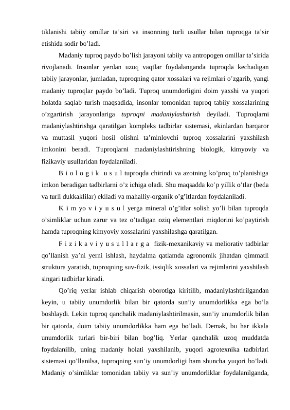 tiklanishi tabiiy omillar ta’siri va insonning turli usullar bilan tuproqga ta’sir
etishida sodir bo’ladi.
Madaniy tuproq paydo bo’lish jarayoni tabiiy va antropogen omillar ta’sirida
rivojlanadi.  Insonlar  yerdan  uzoq  vaqtlar  foydalanganda  tuproqda  kechadigan
tabiiy jarayonlar, jumladan, tuproqning qator xossalari va rejimlari o’zgarib, yangi
madaniy tuproqlar paydo bo’ladi. Tuproq unumdorligini doim yaxshi va yuqori
holatda saqlab turish maqsadida, insonlar tomonidan tuproq tabiiy xossalarining
o’zgartirish  jarayonlariga  tuproqni  madaniylashtirish deyiladi.  Tuproqlarni
madaniylashtirishga qaratilgan kompleks tadbirlar sistemasi, ekinlardan barqaror
va  muttasil  yuqori  hosil  olishni  ta’minlovchi  tuproq  xossalarini  yaxshilash
imkonini  beradi.  Tuproqlarni  madaniylashtirishning  biologik,  kimyoviy  va
fizikaviy usullaridan foydalaniladi.
B i o l o g i k  u s u l tuproqda chirindi va azotning ko’proq to’planishiga
imkon beradigan tadbirlarni o’z ichiga oladi. Shu maqsadda ko’p yillik o’tlar (beda
va turli dukkaklilar) ekiladi va mahalliy-organik o’g’itlardan foydalaniladi.
K i m yo v i y u s u l yerga mineral o’g’itlar solish yo’li bilan tuproqda
o’simliklar uchun zarur va tez o’tadigan oziq elementlari miqdorini ko’paytirish
hamda tuproqning kimyoviy xossalarini yaxshilashga qaratilgan.
F i z i k a v i y u s u l l a r g a  fizik-mexanikaviy va meliorativ tadbirlar
qo’llanish ya’ni yerni ishlash, haydalma qatlamda agronomik jihatdan qimmatli
struktura yaratish, tuproqning suv-fizik, issiqlik xossalari va rejimlarini yaxshilash
singari tadbirlar kiradi.
Qo’riq yerlar  ishlab  chiqarish  oborotiga kiritilib, madaniylashtirilgandan
keyin,  u  tabiiy  unumdorlik  bilan  bir  qatorda  sun’iy  unumdorlikka  ega  bo’la
boshlaydi. Lekin tuproq qanchalik madaniylashtirilmasin, sun’iy unumdorlik bilan
bir qatorda, doim tabiiy unumdorlikka ham ega bo’ladi. Demak, bu har ikkala
unumdorlik  turlari  bir-biri  bilan  bog’liq.  Yerlar  qanchalik  uzoq  muddatda
foydalanilib,  uning  madaniy  holati  yaxshilanib,  yuqori  agrotexnika  tadbirlari
sistemasi qo’llanilsa, tuproqning sun’iy unumdorligi ham shuncha yuqori bo’ladi.
Madaniy o’simliklar tomonidan tabiiy va sun’iy unumdorliklar foydalanilganda,

