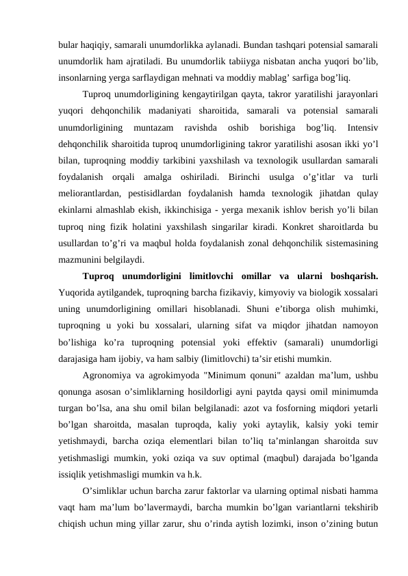 bular haqiqiy, samarali unumdorlikka aylanadi. Bundan tashqari potensial samarali
unumdorlik ham ajratiladi. Bu unumdorlik tabiiyga nisbatan ancha yuqori bo’lib,
insonlarning yerga sarflaydigan mehnati va moddiy mablag’ sarfiga bog’liq.
Tuproq unumdorligining kengaytirilgan qayta, takror yaratilishi jarayonlari
yuqori  dehqonchilik  madaniyati  sharoitida,  samarali  va  potensial  samarali
unumdorligining  muntazam  ravishda  oshib  borishiga  bog’liq.  Intensiv
dehqonchilik sharoitida tuproq unumdorligining takror yaratilishi asosan ikki yo’l
bilan, tuproqning moddiy tarkibini yaxshilash va texnologik usullardan samarali
foydalanish  orqali  amalga  oshiriladi.  Birinchi  usulga  o’g’itlar  va  turli
meliorantlardan,  pestisidlardan  foydalanish  hamda  texnologik  jihatdan  qulay
ekinlarni almashlab ekish, ikkinchisiga - yerga mexanik ishlov berish yo’li bilan
tuproq ning fizik holatini yaxshilash singarilar kiradi. Konkret sharoitlarda bu
usullardan to’g’ri va maqbul holda foydalanish zonal dehqonchilik sistemasining
mazmunini belgilaydi.
Tuproq  unumdorligini  limitlovchi  omillar  va  ularni  boshqarish.
Yuqorida aytilgandek, tuproqning barcha fizikaviy, kimyoviy va biologik xossalari
uning  unumdorligining  omillari  hisoblanadi.  Shuni  e’tiborga  olish  muhimki,
tuproqning  u  yoki  bu  xossalari,  ularning  sifat  va  miqdor  jihatdan  namoyon
bo’lishiga  ko’ra  tuproqning  potensial  yoki  effektiv  (samarali)  unumdorligi
darajasiga ham ijobiy, va ham salbiy (limitlovchi) ta’sir etishi mumkin.
Agronomiya va agrokimyoda "Minimum qonuni" azaldan ma’lum, ushbu
qonunga asosan o’simliklarning hosildorligi ayni paytda qaysi omil minimumda
turgan bo’lsa, ana shu omil bilan belgilanadi: azot va fosforning miqdori yetarli
bo’lgan  sharoitda,  masalan  tuproqda,  kaliy  yoki  aytaylik,  kalsiy  yoki  temir
yetishmaydi, barcha oziqa  elementlari  bilan to’liq ta’minlangan  sharoitda suv
yetishmasligi mumkin, yoki oziqa va suv optimal (maqbul) darajada bo’lganda
issiqlik yetishmasligi mumkin va h.k.
O’simliklar uchun barcha zarur faktorlar va ularning optimal nisbati hamma
vaqt ham ma’lum bo’lavermaydi, barcha mumkin bo’lgan variantlarni tekshirib
chiqish uchun ming yillar zarur, shu o’rinda aytish lozimki, inson o’zining butun
