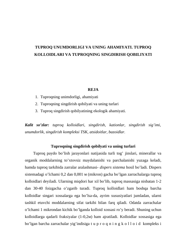TUPROQ UNUMDORLIGI VA UNING AHAMIYATI. TUPROQ
KOLLOIDLARI VA TUPROQNING SINGDIRISH QOBILIYATI
REJA
1. Tuproqning unimdorligi, ahamiyati
2. Tuproqning singdirish qobilyati va uning turlari 
3. Tuproq singdirish qobilyatining ekologik ahamiyati.
Kalit  so’zlar:  tuproq  kolloidlari,  singdirish,  kationlar,  singdirish  sig’imi,
unumdorlik, singdirish kompleksi TSK, atsidoitlar, bazoidlar.
Tuproqning singdirish qobilyati va uning turlari
Tuproq paydo bo’lish jarayonlari natijasida turli tog’ jinslari, minerallar va
organik moddalarning to’xtovsiz maydalanishi va parchalanishi yuzaga keladi,
hamda tuproq tarkibida zarralar aralashmasi- dispers sistema hosil bo’ladi. Dispers
sistemadagi o’lchami 0,2 dan 0,001 м (mikron) gacha bo’lgan zarrachalarga tuproq
kolloidlari deyiladi. Ularning miqdori har xil bo’lib, tuproq massasiga nisbatan 1-2
dan  30-40  foizgacha  o’zgarib  turadi.  Tuproq  kolloidlari  ham  boshqa  barcha
kolloidlar singari xossalarga ega bo’lsa-da, ayrim xususiyatlari jumladan, ularni
tashkil etuvchi moddalarning sifat tarkibi bilan farq qiladi. Odatda zarrachalar
o’lchami 1 mikrondan kichik bo’lganda kolloid xossasi ro’y beradi. Shuning uchun
kolloidlarga qadarli fraksiyalar (1-0,2м) ham ajratiladi. Kolloidlar xossasiga ega
bo’lgan barcha zarrachalar yig’indisiga t u p r o q n i n g k o l l o i d  kompleks i
